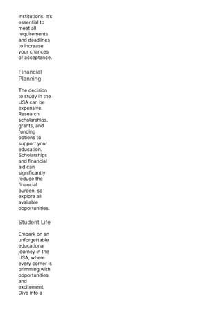 institutions. It’s
essential to
meet all
requirements
and deadlines
to increase
your chances
of acceptance.
Financial
Planning
The decision
to study in the
USA can be
expensive.
Research
scholarships,
grants, and
funding
options to
support your
education.
Scholarships
and financial
aid can
significantly
reduce the
financial
burden, so
explore all
available
opportunities.
Student Life
Embark on an
unforgettable
educational
journey in the
USA, where
every corner is
brimming with
opportunities
and
excitement.
Dive into a
melting pot of
 