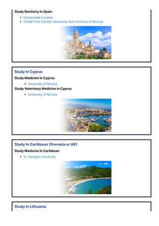 Study Dentistry In Spain
Universidad Europea
UCAM 몭The Catholic University Saint Anthony of Murcia)
Study In Cyprus
Study Medicine In Cyprus
University of Nicosia
Study Veterinary Medicine in Cyprus
University of Nicosia
Study In Caribbean 몭Grenada or UK몭
Study Medicine In Caribbean
St. George’s University
Study In Lithuania
Study Medicine In Lithuania
 