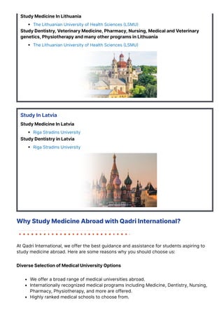 Study Medicine In Lithuania
The Lithuanian University of Health Sciences 몭LSMU몭
Study Dentistry, Veterinary Medicine, Pharmacy, Nursing, Medical and Veterinary
genetics, Physiotherapy and many other programs in Lithuania
The Lithuanian University of Health Sciences 몭LSMU몭
Study In Latvia
Study Medicine In Latvia
Riga Stradins University
Study Dentistry in Latvia
Riga Stradins University
Why Study Medicine Abroad with Qadri International?
At Qadri International, we offer the best guidance and assistance for students aspiring to
study medicine abroad. Here are some reasons why you should choose us:
Diverse Selection of Medical University Options
We offer a broad range of medical universities abroad.
Internationally recognized medical programs including Medicine, Dentistry, Nursing,
Pharmacy, Physiotherapy, and more are offered.
Highly ranked medical schools to choose from.
 
