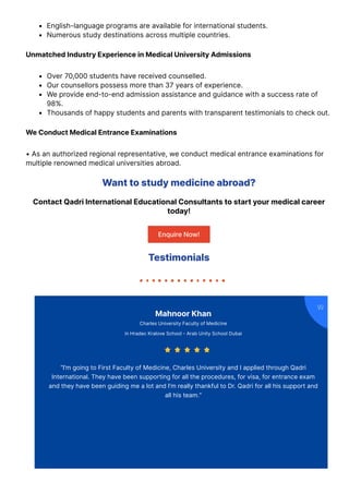 English-language programs are available for international students.
Numerous study destinations across multiple countries.
Unmatched Industry Experience in Medical University Admissions
Over 70,000 students have received counselled.
Our counsellors possess more than 37 years of experience.
We provide end-to-end admission assistance and guidance with a success rate of
98%.
Thousands of happy students and parents with transparent testimonials to check out.
We Conduct Medical Entrance Examinations
• As an authorized regional representative, we conduct medical entrance examinations for
multiple renowned medical universities abroad.
Want to study medicine abroad?
Contact Qadri International Educational Consultants to start your medical career
today!
Enquire Now!
Testimonials
Mahnoor Khan
Charles University Faculty of Medicine
in Hradec Kralove School - Arab Unity School Dubai
“I’m going to First Faculty of Medicine, Charles University and I applied through Qadri
International. They have been supporting for all the procedures, for visa, for entrance exam
and they have been guiding me a lot and I’m really thankful to Dr. Qadri for all his support and
all his team.”

    
 