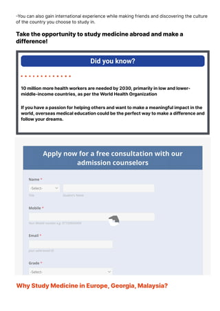 몭You can also gain international experience while making friends and discovering the culture
of the country you choose to study in.
Take the opportunity to study medicine abroad and make a
difference!
Did you know?
10 million more health workers are needed by 2030, primarily in low and lower-
middle-income countries, as per the World Health Organization
If you have a passion for helping others and want to make a meaningful impact in the
world, overseas medical education could be the perfect way to make a difference and
follow your dreams.
Apply now for a free consultation with our
admission counselors
Name *
Title Student's Name
-Select-
Mobile *
Your Mobile number e.g. 97150XXXXXXX
Email *
your valid email ID
Grade *
-Select-
Why Study Medicine in Europe, Georgia, Malaysia?
Studying medicine abroad can provide you with a unique learning experience and
 