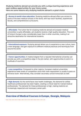 Studying medicine abroad can provide you with a unique learning experience and
open endless opportunities for your future career.
Here are some reasons why studying medicine abroad is a great choice
• Access to world-class education: Studying medicine abroad offers you access to
some of the best medical schools in the world, with top-notch facilities, experienced
faculty, and comprehensive curriculums.
• Affordable: The tuition fee for studying medicine abroad at European medical
universities is quite affordable, yet students receive a high-quality education. The cost
of living in Europe is also considerably lower than in other countries, making it an
attractive destination for international students.
• International exposure: Studying abroad allows you to experience a new culture, learn
a new language, and gain exposure to different medical practices and techniques from
around the world.
• Career opportunities: A medical degree from a reputed international university can
provide you with a competitive edge in the job market, with opportunities to work in a
multitude of countries.
• Less competitive: Compared to other regions, European medical universities
experience lower levels of competition since their main requirement is usually to pass an
entrance exam. Alternatively, they consider secondary school transcripts as well.
• High demand: As the world faces new health challenges, the demand for skilled
healthcare professionals has been higher, creating a critical need for trained medical
professionals. The demand for these professionals is high, making medicine an
increasingly respected and necessary career path.
Overview of Medical Courses in Europe, Georgia, Malaysia
 