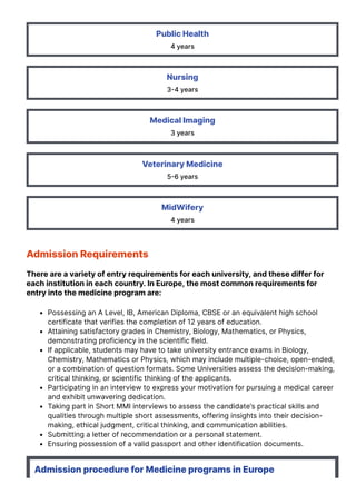 Public Health
4 years
Nursing
3몭4 years
Medical Imaging
3 years
Veterinary Medicine
5몭6 years
MidWifery
4 years
Admission Requirements
There are a variety of entry requirements for each university, and these differ for
each institution in each country. In Europe, the most common requirements for
entry into the medicine program are:
Possessing an A Level, IB, American Diploma, CBSE or an equivalent high school
certificate that verifies the completion of 12 years of education.
Attaining satisfactory grades in Chemistry, Biology, Mathematics, or Physics,
demonstrating proficiency in the scientific field.
If applicable, students may have to take university entrance exams in Biology,
Chemistry, Mathematics or Physics, which may include multiple-choice, open-ended,
or a combination of question formats. Some Universities assess the decision-making,
critical thinking, or scientific thinking of the applicants.
Participating in an interview to express your motivation for pursuing a medical career
and exhibit unwavering dedication.
Taking part in Short MMI interviews to assess the candidate’s practical skills and
qualities through multiple short assessments, offering insights into their decision-
making, ethical judgment, critical thinking, and communication abilities.
Submitting a letter of recommendation or a personal statement.
Ensuring possession of a valid passport and other identification documents.
Admission procedure for Medicine programs in Europe
 