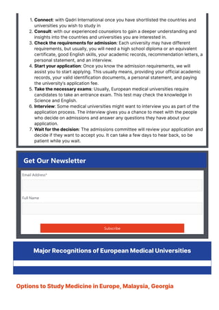 1. Connect: with Qadri International once you have shortlisted the countries and
universities you wish to study in
2. Consult: with our experienced counselors to gain a deeper understanding and
insights into the countries and universities you are interested in.
3. Check the requirements for admission: Each university may have different
requirements, but usually, you will need a high school diploma or an equivalent
certificate, good English skills, your academic records, recommendation letters, a
personal statement, and an interview.
4. Start your application: Once you know the admission requirements, we will
assist you to start applying. This usually means, providing your official academic
records, your valid identification documents, a personal statement, and paying
the university’s application fee.
5. Take the necessary exams: Usually, European medical universities require
candidates to take an entrance exam. This test may check the knowledge in
Science and English.
6. Interview: Some medical universities might want to interview you as part of the
application process. The interview gives you a chance to meet with the people
who decide on admissions and answer any questions they have about your
application.
7. Wait for the decision: The admissions committee will review your application and
decide if they want to accept you. It can take a few days to hear back, so be
patient while you wait.
Get Our Newsletter
Email Address*
Full Name
Subscribe
Major Recognitions of European Medical Universities
Options to Study Medicine in Europe, Malaysia, Georgia
 