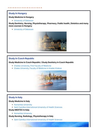 Study In Hungary
Study Medicine In Hungary
University of Debrecen
Study Dentistry, Nursing, Physiotherapy, Pharmacy, Public health, Dietetics and many
more courses in Hungary
University of Debrecen
Study In Czech Republic
Study Medicine In Czech Republic / Study Dentistry in Czech Republic
Charles University, First Faculty of Medicine
Chales University, Faculty of Medicine in Hradec Kralove
Study In Italy
Study Medicine In Italy
Humanitas University
Saint Camillus International University of Health Sciences
Study MEDTEC In Italy
Humanitas University
Study Nursing, Radiology, Physiotherapy in Italy
Saint Camillus International University of Health Sciences
 