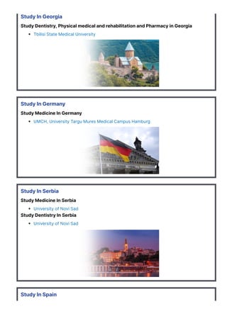 Study In Georgia
Study Dentistry, Physical medical and rehabilitation and Pharmacy in Georgia
Tbilisi State Medical University
Study In Germany
Study Medicine In Germany
UMCH, University Targu Mures Medical Campus Hamburg
Study In Serbia
Study Medicine In Serbia
University of Novi Sad
Study Dentistry In Serbia
University of Novi Sad
Study In Spain
 