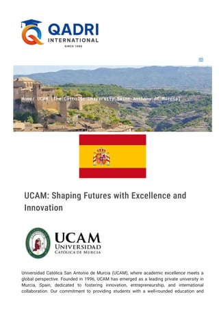 H
o
m
e
∕ U
C
A
M (
T
h
e C
a
t
h
o
l
i
c U
n
i
v
e
r
s
i
t
y S
a
i
n
t A
n
t
h
o
n
y o
f M
u
r
c
i
a
)
UCAM: Shaping Futures with Excellence and
Innovation
Universidad Católica San Antonio de Murcia (UCAM), where academic excellence meets a
global perspective. Founded in 1996, UCAM has emerged as a leading private university in
Murcia, Spain, dedicated to fostering innovation, entrepreneurship, and international
collaboration. Our commitment to providing students with a well-rounded education and
 