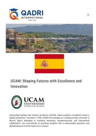 Home/ UCAM (The Catholic University Saint Anthony of Murcia)
UCAM: Shaping Futures with Excellence and
Innovation
Universidad Católica San Antonio de Murcia (UCAM), where academic excellence meets a
global perspective. Founded in 1996, UCAM has emerged as a leading private university in
Murcia, Spain, dedicated to fostering innovation, entrepreneurship, and international
collaboration. Our commitment to providing students with a well-rounded education and
global exposure is at the heart of our mission.
 