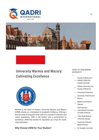 Home/ University of Warmia and Mazury
University Warmia and Mazury:
Cultivating Excellence
Nestled in the heart of Poland, University Warmia and Mazury
(UWM) stands as a testament to academic brilliance, offering a
diverse array of programs that cater to a myriad of interests and
career aspirations. With a rich history and a commitment to
excellence, UWM has earned its reputation as a hub for world-
class education.
Why Choose UWM for Your Studies?
STUDY IN YOUR DREAM
UNIVERSITY
Faculty of Medicine in
HRADEC KRALOVE,
Charles University

Charles University, First
Faculty of Medicine

University of Debrecen

University of Warmia and
Mazury

Medical University of
Warsaw

Saint Camillus
International University
of Health Sciences

Tbilisi State Medical
University, Georgia

University of Nicosia
Medical School

St. George’s University

 