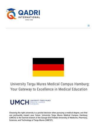 U
n
i
v
e
r
s
i
t
y T
a
r
g
u M
u
r
e
s M
e
d
i
c
a
l C
a
m
p
u
s H
a
m
b
u
r
g (
U
M
C
H
)
University Targu Mures Medical Campus Hamburg:
Your Gateway to Excellence in Medical Education
Choosing the right university is a pivotal decision when pursuing a medical degree, one that
can profoundly impact your future. University Targu Mures Medical Campus Hamburg
(UMCH) is the German branch of the George Emil Palade University of Medicine, Pharmacy,
Sciences, and Technology of Targu Mures (UMFST).
 