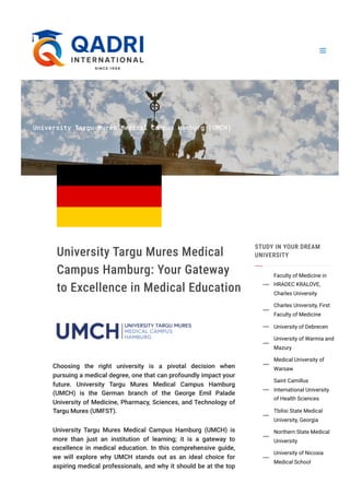 University Targu Mures Medical Campus Hamburg (UMCH)
University Targu Mures Medical
Campus Hamburg: Your Gateway
to Excellence in Medical Education
Choosing the right university is a pivotal decision when
pursuing a medical degree, one that can profoundly impact your
future. University Targu Mures Medical Campus Hamburg
(UMCH) is the German branch of the George Emil Palade
University of Medicine, Pharmacy, Sciences, and Technology of
Targu Mures (UMFST).
University Targu Mures Medical Campus Hamburg (UMCH) is
more than just an institution of learning; it is a gateway to
excellence in medical education. In this comprehensive guide,
we will explore why UMCH stands out as an ideal choice for
aspiring medical professionals, and why it should be at the top
STUDY IN YOUR DREAM
UNIVERSITY
Faculty of Medicine in
HRADEC KRALOVE,
Charles University

Charles University, First
Faculty of Medicine

University of Debrecen

University of Warmia and
Mazury

Medical University of
Warsaw

Saint Camillus
International University
of Health Sciences

Tbilisi State Medical
University, Georgia

Northern State Medical
University

University of Nicosia
Medical School

 
