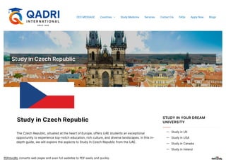 PDFmyURL converts web pages and even full websites to PDF easily and quickly.
StudyinCzechRepublic
StudyinCzechRepublic
TheCzechRepublic,situatedattheheartofEurope,offersUAEstudentsanexceptional
opportunitytoexperiencetop-notcheducation,richculture,anddiverselandscapes.Inthisin-
depthguide,wewillexploretheaspectstoStudyInCzechRepublicfromtheUAE.
STUDY IN YOUR DREAM
UNIVERSITY
StudyinUK

StudyinUSA

StudyinCanada

StudyinIreland

CEO MESSAGE Countries  Study Medicine Services Contact Us FAQs Apply Now Blogs
 