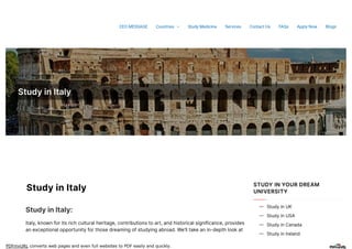 PDFmyURL converts web pages and even full websites to PDF easily and quickly.
StudyinItaly
StudyinItaly
StudyinItaly:
Italy,knownforitsrichculturalheritage,contributionstoart,andhistoricalsignificance,provides
anexceptionalopportunityforthosedreamingofstudyingabroad.We’lltakeanin-depthlookat
STUDY IN YOUR DREAM
UNIVERSITY
StudyinUK

StudyinUSA

StudyinCanada

StudyinIreland

CEO MESSAGE Countries  Study Medicine Services Contact Us FAQs Apply Now Blogs
 