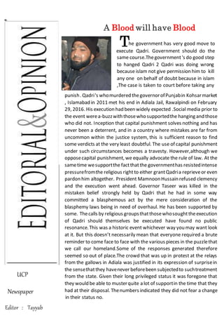 UCP
Newspaper
Editor : Tayyab
A Blood will have Blood
he government has very good move to
execute Qadri. Government should do the
same course.Thegovernment 's do good step
to hanged Qadri . Qadri was doing wrong
because islam not give permission him to kill
any one on behalf of doubt because in islam
,The case is taken to court before taking any
punish. Qadri who murdered the governor of
Punjab in Kohsar market , Islamabad in 2011
met his end in Adiala Jail, Rawalpindi on
February 29, 2016. His execution had been
widely expected.Social media prior to the
event were a-buzz with those who supported
the hanging and those who did not.
punish. Qadri's whomurdered thegovernorofPunjabin Kohsarmarket
, Islamabad in 2011 met his end in Adiala Jail, Rawalpindi on February
29, 2016. His execution had been widely expected .Social media prior to
the event werea-buzzwith thosewho supportedthe hanging and those
who did not. Inception that capital punishment solves nothing and has
never been a deterrent, and in a country where mistakes are far from
uncommon within the justice system, this is sufficient reason to find
some verdicts at the very least doubtful. The use of capital punishment
under such circumstances becomes a travesty. However,although we
opposecapital punishment, we equally advocate the rule of law. At the
sametime wesupportthe factthatthe governmenthas resistedintense
pressurefromthe religious rightto either grantQadria reprieveor even
pardon him altogether. President Mamnoon Hussain refused clemency
and the execution went ahead. Governor Taseer was killed in the
mistaken belief strongly held by Qadri that he had in some way
committed a blasphemous act by the mere consideration of the
blasphemy laws being in need of overhaul. He has been supported by
some. Thecalls by religious groupsthatthosewhosoughttheexecution
of Qadri should themselves be executed have found no public
resonance.This was a historic event whichever way you may want look
at it. But this doesn’t necessarily mean that everyone required a brute
reminder to come face to face with the various pieces in the puzzlethat
we call our homeland.Some of the responses generated therefore
seemed so out of place.The crowd that was up in protest at the relays
from the gallows in Adiala was justified in its expression of surprisein
the sensethatthey havenever beforebeen subjectedto suchtreatment
from the state. Given their long privileged status it was foregone that
they would be able to musterquite a lot of supportin the time that they
had at their disposal. Thenumbers indicated they did not fear a change
in their status no.
T
same course.Thegovernment's do good step
to hanged Qadri 2 Qadri was doing wrong
because islam not give permission him to kill
any one on behalf of doubt because in islam
,The case is taken to court before taking any
punish
 