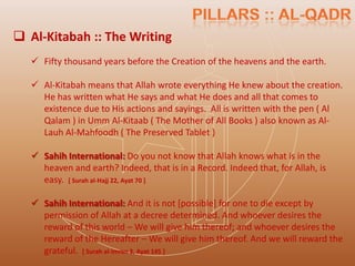  Al-Kitabah :: The Writing
    Fifty thousand years before the Creation of the heavens and the earth.

    Al-Kitabah means that Allah wrote everything He knew about the creation.
     He has written what He says and what He does and all that comes to
     existence due to His actions and sayings. All is written with the pen ( Al
     Qalam ) in Umm Al-Kitaab ( The Mother of All Books ) also known as Al-
     Lauh Al-Mahfoodh ( The Preserved Tablet )

    Sahih International: Do you not know that Allah knows what is in the
     heaven and earth? Indeed, that is in a Record. Indeed that, for Allah, is
     easy. [ Surah al-Hajj 22, Ayat 70 ]

    Sahih International: And it is not [possible] for one to die except by
     permission of Allah at a decree determined. And whoever desires the
     reward of this world – We will give him thereof; and whoever desires the
     reward of the Hereafter – We will give him thereof. And we will reward the
     grateful. [ Surah al-Imran 3, Ayat 145 ]
 