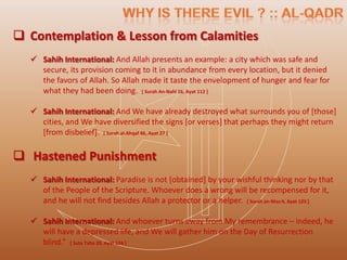  Contemplation & Lesson from Calamities
   Sahih International: And Allah presents an example: a city which was safe and
    secure, its provision coming to it in abundance from every location, but it denied
    the favors of Allah. So Allah made it taste the envelopment of hunger and fear for
    what they had been doing. [ Surah An-Nahl 16, Ayat 112 ]

   Sahih International: And We have already destroyed what surrounds you of [those]
    cities, and We have diversified the signs [or verses] that perhaps they might return
    [from disbelief]. [ Surah al-Ahqaf 46, Ayat 27 ]

 Hastened Punishment
   Sahih International: Paradise is not [obtained] by your wishful thinking nor by that
    of the People of the Scripture. Whoever does a wrong will be recompensed for it,
    and he will not find besides Allah a protector or a helper. [ Surah an-Nisa 4, Ayat 123 ]

   Sahih International: And whoever turns away from My remembrance – indeed, he
    will have a depressed life, and We will gather him on the Day of Resurrection
    blind.” [ Suta Taha 20, Ayat 124 ]
 
