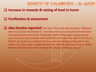  Increase in rewards & raising of level in honor

 Purification & atonement

 Abu Huraira reported that when this verse was revealed:" Whoever
   does evil will be requited for it", and when this was conveyed to the Muslims
   they were greatly perturbed. Thereupon Allah's Messenger (may peace be
   upon him) said: Be moderate and stand firm in trouble that falls to the lot of a
   Muslim (as that) is an expiation for him; even stumbling on the path or the
   prickin of a thorn (are an expiation for him). Muslim said that 'Umar b. Abd al-
   Rahman Muhaisin was from amongst the people of Mecca. [ Muslim ]
 