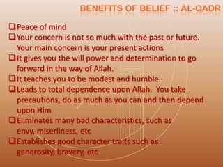 Peace of mind
Your concern is not so much with the past or future.
 Your main concern is your present actions
It gives you the will power and determination to go
 forward in the way of Allah.
It teaches you to be modest and humble.
Leads to total dependence upon Allah. You take
 precautions, do as much as you can and then depend
 upon Him
Eliminates many bad characteristics, such as
 envy, miserliness, etc
Establishes good character traits such as
 generosity, bravery, etc
 