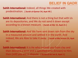 Sahih International: Indeed, all things We created with
  predestination. [ Surah al-Qamar 54, Ayat 49 ]

Sahih International: And there is not a thing but that with Us
  are its depositories, and We do not send it down except
  according to a known measure. [ Surah al-Hijr 15, Ayat 21 ]

Sahih International: And We have sent down rain from the sky
  in a measured amount and settled it in the earth. And
  indeed, We are Able to take it away. [ Surah al-Mu'minun 23, Ayat
  18 ]


Sahih International: It is He who created you from clay and
  then decreed a term and a specified time [known] to Him;
  then [still] you are in dispute. [ Surah al-An'am 6, Ayat 2 ]
 