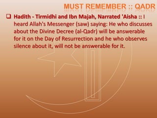  Hadith - Tirmidhi and Ibn Majah, Narrated 'Aisha :: I
  heard Allah's Messenger (saw) saying: He who discusses
  about the Divine Decree (al-Qadr) will be answerable
  for it on the Day of Resurrection and he who observes
  silence about it, will not be answerable for it.
 