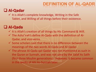  Al-Qadar
   It is Allah’s complete knowledge, Writing in the Safe
    Tablet, and Willing of all things before their existence.

 Al-Qada
   It is Allah’s creation of all things by His Command & Will.
   The Asha’irah’s define Al-Qada with the definition of Al-
    Qadar, and vice-versa.
   Some scholars said that there is no difference between the
    meanings of the two words Al-Qada and Al-Qadar.
   The phrase Al-Qada qal-Qadar was not mentioned as such in
    the Quran or Sunnah, and was not used by the Salaf As Salih
    (first three Msulim generations). However, it became common
    in the works of Ahl As-Sunnah later.
 