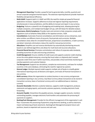 Bring value to your business 11 | P a g e
- Management Reporting: Provides a powerful tool to generate daily, monthly, quarterly and
annual corporate and governmental reports. The extensive reporting features provide maximum
flexibility and operational efficiency.
- Multi-GAAP: Supports both U.S. GAAP and IFRS, the need for simple yet powerful financial
applications increases. Supports adherence to local and regional reporting requirements
simultaneously in many jurisdictions, and the ability to transact and report in any currency.
- Budgeting: Features a powerful set of budgeting and modeling tools, allowing planning for
multiple companies, and multiple level budget roll-ups, with drill down for detailed analysis.
- Governance, Risk & Compliance: Provides tools and controls to help companies comply with
regulations such as Sarbanes-Oxley (SOX) or the Japanese version, J-SOX.
- Consolidations: Automates financial consolidations and eliminations across enterprises, even
when entities use different charts of accounts, fiscal periods and currencies. Multiple
consolidation views allow for simulated financials, proportional consolidations, in both summary
and detail. Automatic eliminations reduce the need for manual journal entries.
- Allocations: Simplifies cost and revenue distribution by automatically distributing amounts
based on user-defined algorithms and allows for multi-level and recursive allocations.
- Financial Shared Services: Promotes centralization and rollout of corporate wide standards,
providing economies of scale and ensuring consistency.
- Credit Management: Ensures visibility of credit issues and supports customer credit checking
across the entire global enterprise, ensuring that local orders or shipments don’t exceed
corporate credit limits even if within local limits, and provides critical and timely monitoring of
overdue payments and customer balance.
- Tax Management: Supports tax calculations, complex tax environments, and taxes for multiple
countries in the same database, eliminating the need for regional tax systems
- General Ledger: Multiple-layered model supports multiple sets of books to simplify global
international reporting across all divisions and regions, and tracks all financial transactions in
any currency.
- Multi-currency: Allows the organization to conduct business in any currency and generate
consolidated reporting in any currency. Dual Base Currency allows transactions to be stored in
transaction currency, base or functional currency and in an additional base or statutory
currency.
- Accounts Receivable: Monitors customer balances, supports credit management, produces
statements and aging reports, and records customer payments, including electronic funds
forwarding.
- Accounts Payable: Streamlines the payables process, manages supplier accounts, monitors
outstanding payables, manages electronic fund transfers and automates the processing of
payments to suppliers.
- Banking/Cash Management: Provides for the efficient management of the organization’s cash
flow. It automates the processing of payments using electronic banking, as well as electronic
import and balancing of bank statements. Banking/Cash Management projects future cash
positions, based on expected cash sources and cash uses.
 