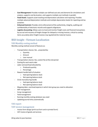 Bring value to your business 12 | P a g e
- Cost Management: Provides multiple user-defined cost sets and elements for simulations and
analysis, supports cost by location, and supports multiple cost methods in parallel.
- Fixed Assets: Supports asset tracking and depreciation calculation and reporting. Provides
multiple advanced depreciation methods and multiple depreciation books for reporting and tax
purposes.
- Enhanced Controls: Provides strict enforcement of the authenticity, integrity, auditing and
confidentiality of electronic records and supports eSignature.
- Logistics Accounting: Allows users to track and monitor freight costs and financial transactions
by accrual and recovery of freight charges for delayed or missing invoices, critical to costing
items accurately when freight invoices may lag behind the material invoice.
BSD Insight - Vietnam Localization
VAS Monthly costing method
Monthly costing method consist of features as:
- Transportation clearan, fee… proprated by:
o Quantity
o Amount
o User manual
- Transportation clearan, fee, custom fee at the end period
- Costing for each work order
- Labor and overhead allocated by
o Produced quantity
o Percentage
- Rework handle both of situation
o Had opening balance stock
o Not opening balance stock
- Circle manufaturing handle
o Had opening balance stock
o Not opening balance stock
- Mapping labor, overhead expense in which item group you need to allocation
- WIP management
- Scrap management
- Yeild management
- Running monthly costing whatever you need
- Updating journal entry automatically
VAS report
VAT invoice management
- Invoice form design (print-out form and re-printed form)
- VAT invoice of goods and services
 