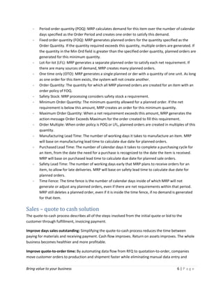 Bring value to your business 6 | P a g e
- Period order quantity (POQ): MRP calculates demand for this item over the number of calendar
days specified as the Order Period and creates one order to satisfy this demand.
- Fixed order quantity (FOQ): MRP generates planned orders for the quantity specified as the
Order Quantity. If the quantity required exceeds this quantity, multiple orders are generated. If
the quantity in the Min Ord field is greater than the specified order quantity, planned orders are
generated for this minimum quantity.
- Lot-for-lot (LFL): MRP generates a separate planned order to satisfy each net requirement. If
there are many sources of demand, MRP creates many planned orders.
- One time only (OTO): MRP generates a single planned or der with a quantity of one unit. As long
as one order for this item exists, the system will not create another.
- Order Quantity: The quantity for which all MRP planned orders are created for an item with an
order policy of FOQ.
- Safety Stock: MRP processing considers safety stock a requirement.
- Minimum Order Quantity: The minimum quantity allowed for a planned order. If the net
requirement is below this amount, MRP creates an order for this minimum quantity.
- Maximum Order Quantity: When a net requirement exceeds this amount, MRP generates the
action message Order Exceeds Maximum for the order created to fill this requirement.
- Order Multiple: When order policy is POQ or LFL, planned orders are created in multiples of this
quantity.
- Manufacturing Lead Time: The number of working days it takes to manufacture an item. MRP
will base on manufacturing lead time to calculate due date for planned orders.
- Purchased Lead Time: The number of calendar days it takes to complete a purchasing cycle for
an item, from the date the need for a purchase is recognized to the date the item is received.
MRP will base on purchased lead time to calculate due date for planned sale orders.
- Safety Lead Time: The number of working days early that MRP plans to receive orders for an
item, to allow for late deliveries. MRP will base on safety lead time to calculate due date for
planned orders.
- Time Fence: The time fence is the number of calendar days inside of which MRP will not
generate or adjust any planned orders, even if there are net requirements within that period.
MRP still deletes a planned order, even if it is inside the time fence, if no demand is generated
for that item.
Sales – quote to cash solution
The quote-to-cash process describes all of the steps involved from the initial quote or bid to the
customer through fulfillment, invoicing payment.
Improve days sales outstanding: Simplifying the quote-to-cash process reduces the time between
paying for materials and receiving payment. Cash flow improves. Return on assets improves. The whole
business becomes healthier and more profitable.
Improve quote-to-order time: By automating data flow from RFQ to quotation-to-order, companies
move customer orders to production and shipment faster while eliminating manual data entry and
 