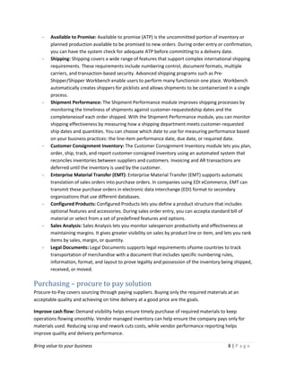 Bring value to your business 8 | P a g e
- Available to Promise: Available to promise (ATP) is the uncommitted portion of inventory or
planned production available to be promised to new orders. During order entry or confirmation,
you can have the system check for adequate ATP before committing to a delivery date.
- Shipping: Shipping covers a wide range of features that support complex international shipping
requirements. These requirements include numbering control, document formats, multiple
carriers, and transaction-based security. Advanced shipping programs such as Pre-
Shipper/Shipper Workbench enable users to perform many functionsin one place. Workbench
automatically creates shippers for picklists and allows shipments to be containerized in a single
process.
- Shipment Performance: The Shipment Performance module improves shipping processes by
monitoring the timeliness of shipments against customer-requestedship dates and the
completenessof each order shipped. With the Shipment Performance module, you can monitor
shipping effectiveness by measuring how a shipping department meets customer-requested
ship dates and quantities. You can choose which date to use for measuring performance based
on your business practices: the line-item performance date, due date, or required date.
- Customer Consignment Inventory: The Customer Consignment Inventory module lets you plan,
order, ship, track, and report customer-consigned inventory using an automated system that
reconciles inventories between suppliers and customers. Invoicing and AR transactions are
deferred until the inventory is used by the customer.
- Enterprise Material Transfer (EMT): Enterprise Material Transfer (EMT) supports automatic
translation of sales orders into purchase orders. In companies using EDI eCommerce, EMT can
transmit these purchase orders in electronic data interchange (EDI) format to secondary
organizations that use different databases.
- Configured Products: Configured Products lets you define a product structure that includes
optional features and accessories. During sales order entry, you can accepta standard bill of
material or select from a set of predefined features and options.
- Sales Analysis: Sales Analysis lets you monitor salesperson productivity and effectiveness at
maintaining margins. It gives greater visibility on sales by product line or item, and lets you rank
items by sales, margin, or quantity.
- Legal Documents: Legal Documents supports legal requirements ofsome countries to track
transportation of merchandise with a document that includes specific numbering rules,
information, format, and layout to prove legality and possession of the inventory being shipped,
received, or moved.
Purchasing – procure to pay solution
Procure-to-Pay covers sourcing through paying suppliers. Buying only the required materials at an
acceptable quality and achieving on time delivery at a good price are the goals.
Improve cash flow: Demand visibility helps ensure timely purchase of required materials to keep
operations flowing smoothly. Vendor managed inventory can help ensure the company pays only for
materials used. Reducing scrap and rework cuts costs, while vendor performance reporting helps
improve quality and delivery performance.
 