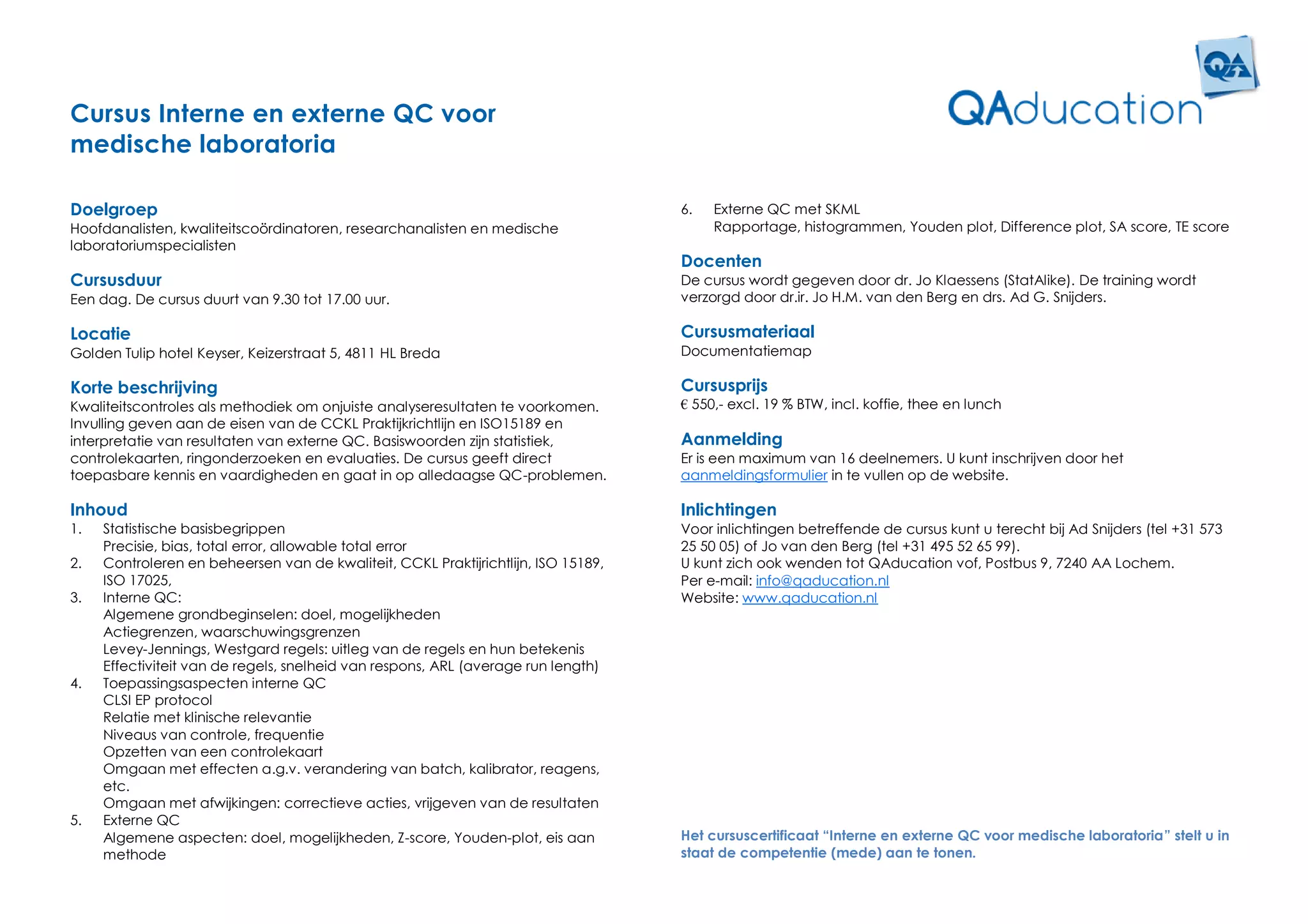 Cursus Interne en externe QC voor
medische laboratoria

Doelgroep                                                                           6.   Externe QC met SKML
Hoofdanalisten, kwaliteitscoördinatoren, researchanalisten en medische                   Rapportage, histogrammen, Youden plot, Difference plot, SA score, TE score
laboratoriumspecialisten
                                                                                    Docenten
Cursusduur                                                                          De cursus wordt gegeven door dr. Jo Klaessens (StatAlike). De training wordt
Een dag. De cursus duurt van 9.30 tot 17.00 uur.                                    verzorgd door dr.ir. Jo H.M. van den Berg en drs. Ad G. Snijders.

Locatie                                                                             Cursusmateriaal
Golden Tulip hotel Keyser, Keizerstraat 5, 4811 HL Breda                            Documentatiemap

Korte beschrijving                                                                  Cursusprijs
Kwaliteitscontroles als methodiek om onjuiste analyseresultaten te voorkomen.       € 550,- excl. 19 % BTW, incl. koffie, thee en lunch
Invulling geven aan de eisen van de CCKL Praktijkrichtlijn en ISO15189 en
interpretatie van resultaten van externe QC. Basiswoorden zijn statistiek,          Aanmelding
controlekaarten, ringonderzoeken en evaluaties. De cursus geeft direct              Er is een maximum van 16 deelnemers. U kunt inschrijven door het
toepasbare kennis en vaardigheden en gaat in op alledaagse QC-problemen.            aanmeldingsformulier in te vullen op de website.

Inhoud                                                                              Inlichtingen
1.   Statistische basisbegrippen                                                    Voor inlichtingen betreffende de cursus kunt u terecht bij Ad Snijders (tel +31 573
     Precisie, bias, total error, allowable total error                             25 50 05) of Jo van den Berg (tel +31 495 52 65 99).
2.   Controleren en beheersen van de kwaliteit, CCKL Praktijrichtlijn, ISO 15189,   U kunt zich ook wenden tot QAducation vof, Postbus 9, 7240 AA Lochem.
     ISO 17025,                                                                     Per e-mail: info@qaducation.nl
3.   Interne QC:                                                                    Website: www.qaducation.nl
     Algemene grondbeginselen: doel, mogelijkheden
     Actiegrenzen, waarschuwingsgrenzen
     Levey-Jennings, Westgard regels: uitleg van de regels en hun betekenis
     Effectiviteit van de regels, snelheid van respons, ARL (average run length)
4.   Toepassingsaspecten interne QC
     CLSI EP protocol
     Relatie met klinische relevantie
     Niveaus van controle, frequentie
     Opzetten van een controlekaart
     Omgaan met effecten a.g.v. verandering van batch, kalibrator, reagens,
     etc.
     Omgaan met afwijkingen: correctieve acties, vrijgeven van de resultaten
5.   Externe QC
     Algemene aspecten: doel, mogelijkheden, Z-score, Youden-plot, eis aan          Het cursuscertificaat “Interne en externe QC voor medische laboratoria” stelt u in
     methode                                                                        staat de competentie (mede) aan te tonen.
 