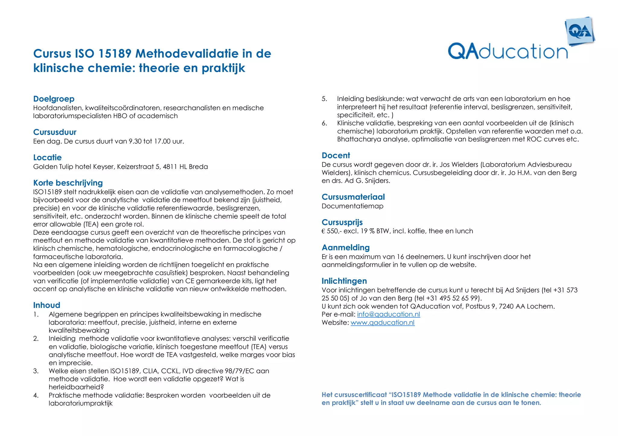 Cursus ISO 15189 Methodevalidatie in de
klinische chemie: theorie en praktijk

Doelgroep                                                                            5.   Inleiding besliskunde: wat verwacht de arts van een laboratorium en hoe
Hoofdanalisten, kwaliteitscoördinatoren, researchanalisten en medische                    interpreteert hij het resultaat (referentie interval, beslisgrenzen, sensitiviteit,
laboratoriumspecialisten HBO of academisch                                                specificiteit, etc. )
                                                                                     6.   Klinische validatie, bespreking van een aantal voorbeelden uit de (klinisch
Cursusduur                                                                                chemische) laboratorium praktijk. Opstellen van referentie waarden met o.a.
Een dag. De cursus duurt van 9.30 tot 17.00 uur.                                          Bhattacharya analyse, optimalisatie van beslisgrenzen met ROC curves etc.

Locatie                                                                              Docent
Golden Tulip hotel Keyser, Keizerstraat 5, 4811 HL Breda                             De cursus wordt gegeven door dr. ir. Jos Wielders (Laboratorium Adviesbureau
                                                                                     Wielders), klinisch chemicus. Cursusbegeleiding door dr. ir. Jo H.M. van den Berg
Korte beschrijving                                                                   en drs. Ad G. Snijders.
ISO15189 stelt nadrukkelijk eisen aan de validatie van analysemethoden. Zo moet
bijvoorbeeld voor de analytische validatie de meetfout bekend zijn (juistheid,       Cursusmateriaal
precisie) en voor de klinische validatie referentiewaarde, beslisgrenzen,            Documentatiemap
sensitiviteit, etc. onderzocht worden. Binnen de klinische chemie speelt de total
error allowable (TEA) een grote rol.                                                 Cursusprijs
Deze eendaagse cursus geeft een overzicht van de theoretische principes van          € 550,- excl. 19 % BTW, incl. koffie, thee en lunch
meetfout en methode validatie van kwantitatieve methoden. De stof is gericht op
klinisch chemische, hematologische, endocrinologische en farmacologische /           Aanmelding
farmaceutische laboratoria.                                                          Er is een maximum van 16 deelnemers. U kunt inschrijven door het
Na een algemene inleiding worden de richtlijnen toegelicht en praktische             aanmeldingsformulier in te vullen op de website.
voorbeelden (ook uw meegebrachte casuïstiek) besproken. Naast behandeling
van verificatie (of implementatie validatie) van CE gemarkeerde kits, ligt het       Inlichtingen
accent op analytische en klinische validatie van nieuw ontwikkelde methoden.         Voor inlichtingen betreffende de cursus kunt u terecht bij Ad Snijders (tel +31 573
                                                                                     25 50 05) of Jo van den Berg (tel +31 495 52 65 99).
Inhoud                                                                               U kunt zich ook wenden tot QAducation vof, Postbus 9, 7240 AA Lochem.
1.   Algemene begrippen en principes kwaliteitsbewaking in medische                  Per e-mail: info@qaducation.nl
     laboratoria: meetfout, precisie, juistheid, interne en externe                  Website: www.qaducation.nl
     kwaliteitsbewaking
2.   Inleiding methode validatie voor kwantitatieve analyses: verschil verificatie
     en validatie, biologische variatie, klinisch toegestane meetfout (TEA) versus
     analytische meetfout. Hoe wordt de TEA vastgesteld, welke marges voor bias
     en imprecisie.
3.   Welke eisen stellen ISO15189, CLIA, CCKL, IVD directive 98/79/EC aan
     methode validatie. Hoe wordt een validatie opgezet? Wat is
     herleidbaarheid?
4.   Praktische methode validatie: Besproken worden voorbeelden uit de               Het cursuscertificaat “ISO15189 Methode validatie in de klinische chemie: theorie
     laboratoriumpraktijk                                                            en praktijk” stelt u in staat uw deelname aan de cursus aan te tonen.
 