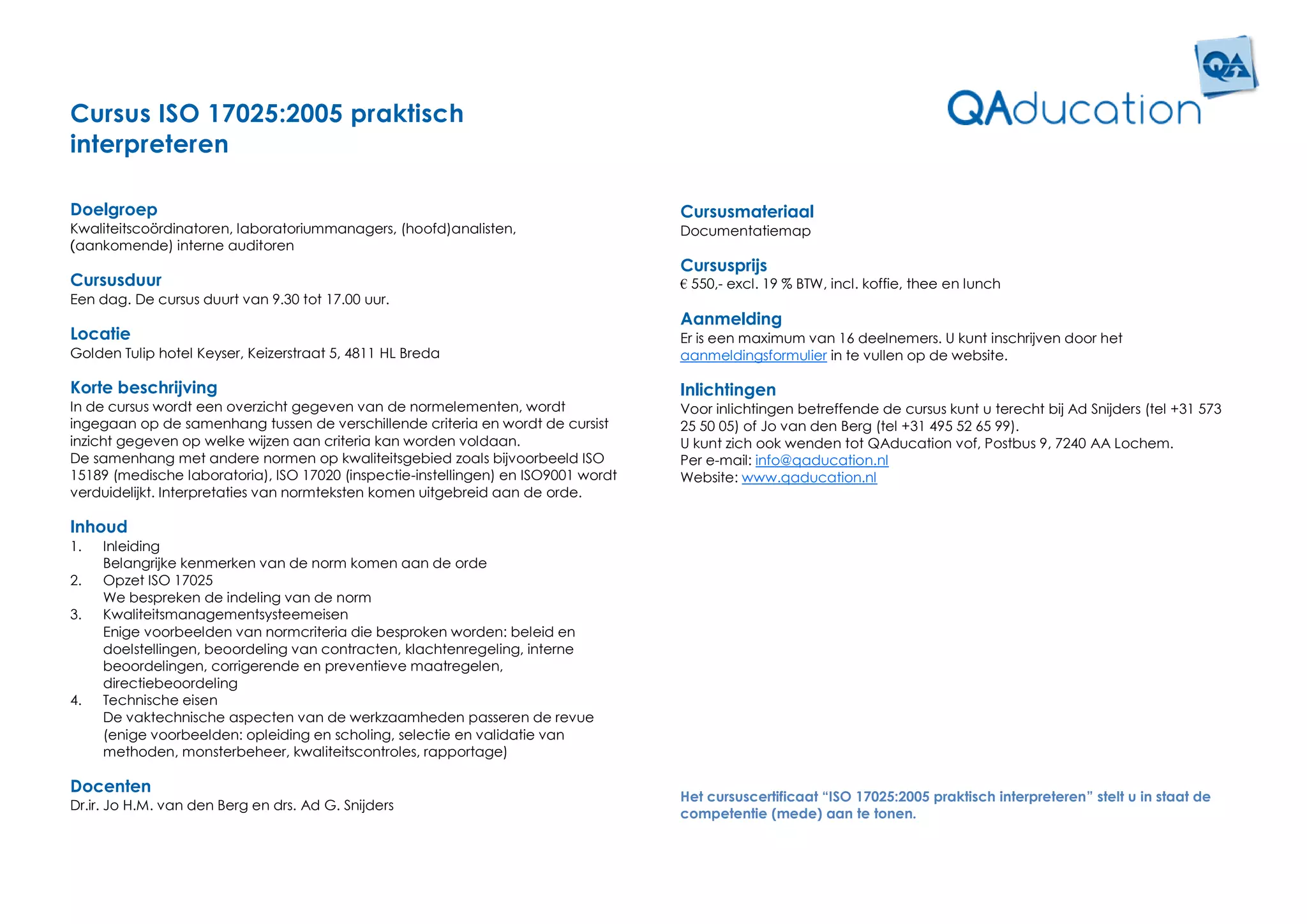 Cursus ISO 17025:2005 praktisch
interpreteren

Doelgroep                                                                           Cursusmateriaal
Kwaliteitscoördinatoren, laboratoriummanagers, (hoofd)analisten,                    Documentatiemap
(aankomende) interne auditoren
                                                                                    Cursusprijs
Cursusduur                                                                          € 550,- excl. 19 % BTW, incl. koffie, thee en lunch
Een dag. De cursus duurt van 9.30 tot 17.00 uur.
                                                                                    Aanmelding
Locatie                                                                             Er is een maximum van 16 deelnemers. U kunt inschrijven door het
Golden Tulip hotel Keyser, Keizerstraat 5, 4811 HL Breda                            aanmeldingsformulier in te vullen op de website.

Korte beschrijving                                                                  Inlichtingen
In de cursus wordt een overzicht gegeven van de normelementen, wordt                Voor inlichtingen betreffende de cursus kunt u terecht bij Ad Snijders (tel +31 573
ingegaan op de samenhang tussen de verschillende criteria en wordt de cursist       25 50 05) of Jo van den Berg (tel +31 495 52 65 99).
inzicht gegeven op welke wijzen aan criteria kan worden voldaan.                    U kunt zich ook wenden tot QAducation vof, Postbus 9, 7240 AA Lochem.
De samenhang met andere normen op kwaliteitsgebied zoals bijvoorbeeld ISO           Per e-mail: info@qaducation.nl
15189 (medische laboratoria), ISO 17020 (inspectie-instellingen) en ISO9001 wordt   Website: www.qaducation.nl
verduidelijkt. Interpretaties van normteksten komen uitgebreid aan de orde.

Inhoud
1.   Inleiding
     Belangrijke kenmerken van de norm komen aan de orde
2.   Opzet ISO 17025
     We bespreken de indeling van de norm
3.   Kwaliteitsmanagementsysteemeisen
     Enige voorbeelden van normcriteria die besproken worden: beleid en
     doelstellingen, beoordeling van contracten, klachtenregeling, interne
     beoordelingen, corrigerende en preventieve maatregelen,
     directiebeoordeling
4.   Technische eisen
     De vaktechnische aspecten van de werkzaamheden passeren de revue
     (enige voorbeelden: opleiding en scholing, selectie en validatie van
     methoden, monsterbeheer, kwaliteitscontroles, rapportage)

Docenten
                                                                                    Het cursuscertificaat “ISO 17025:2005 praktisch interpreteren” stelt u in staat de
Dr.ir. Jo H.M. van den Berg en drs. Ad G. Snijders
                                                                                    competentie (mede) aan te tonen.
 