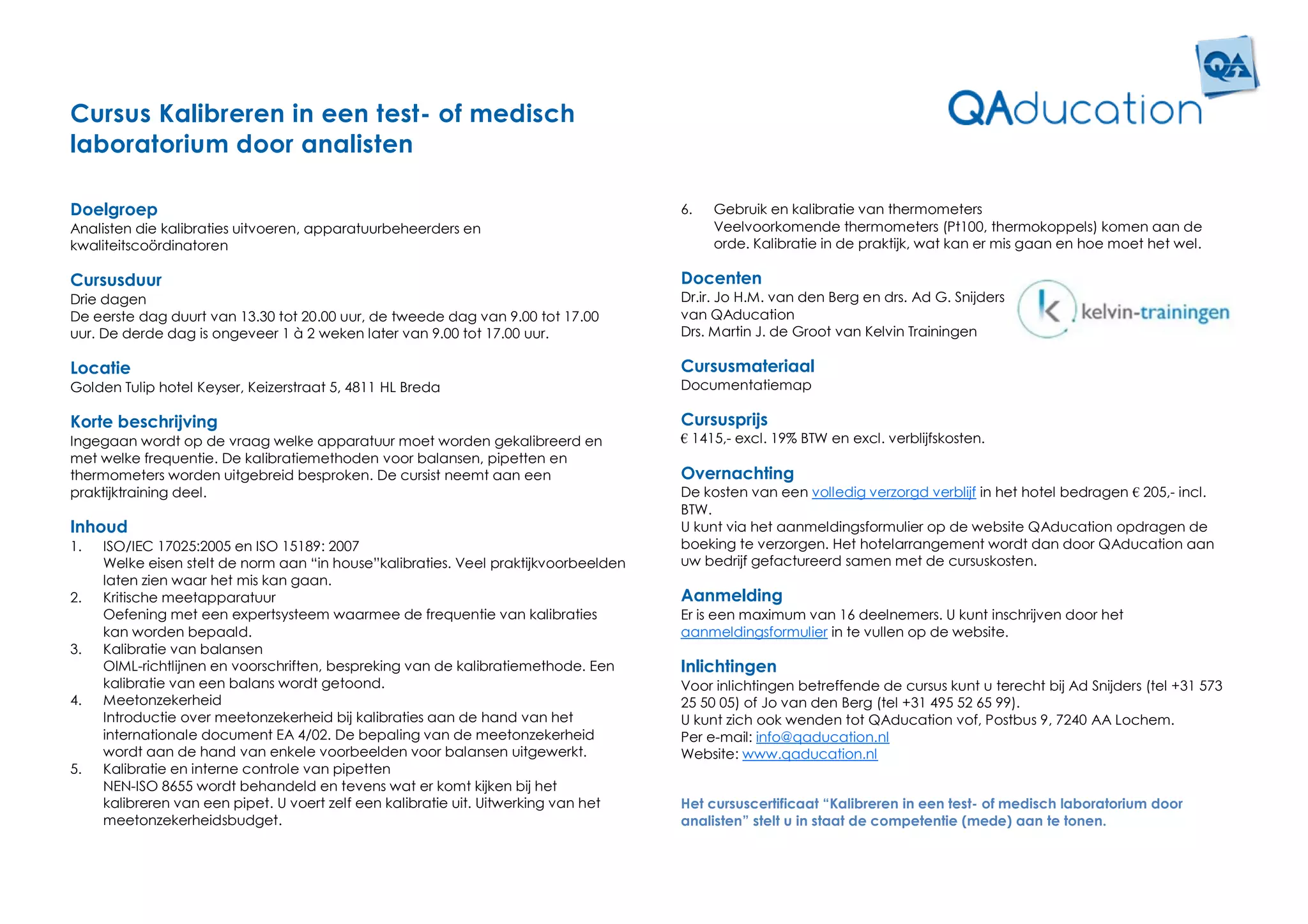 Cursus Kalibreren in een test- of medisch
laboratorium door analisten

Doelgroep                                                                            6.   Gebruik en kalibratie van thermometers
Analisten die kalibraties uitvoeren, apparatuurbeheerders en                              Veelvoorkomende thermometers (Pt100, thermokoppels) komen aan de
kwaliteitscoördinatoren                                                                   orde. Kalibratie in de praktijk, wat kan er mis gaan en hoe moet het wel.

Cursusduur                                                                           Docenten
Drie dagen                                                                           Dr.ir. Jo H.M. van den Berg en drs. Ad G. Snijders
De eerste dag duurt van 13.30 tot 20.00 uur, de tweede dag van 9.00 tot 17.00        van QAducation
uur. De derde dag is ongeveer 1 à 2 weken later van 9.00 tot 17.00 uur.              Drs. Martin J. de Groot van Kelvin Trainingen

Locatie                                                                              Cursusmateriaal
Golden Tulip hotel Keyser, Keizerstraat 5, 4811 HL Breda                             Documentatiemap

Korte beschrijving                                                                   Cursusprijs
Ingegaan wordt op de vraag welke apparatuur moet worden gekalibreerd en              € 1415,- excl. 19% BTW en excl. verblijfskosten.
met welke frequentie. De kalibratiemethoden voor balansen, pipetten en
thermometers worden uitgebreid besproken. De cursist neemt aan een                   Overnachting
praktijktraining deel.                                                               De kosten van een volledig verzorgd verblijf in het hotel bedragen € 205,- incl.
                                                                                     BTW.
Inhoud                                                                               U kunt via het aanmeldingsformulier op de website QAducation opdragen de
1.   ISO/IEC 17025:2005 en ISO 15189: 2007                                           boeking te verzorgen. Het hotelarrangement wordt dan door QAducation aan
     Welke eisen stelt de norm aan “in house”kalibraties. Veel praktijkvoorbeelden   uw bedrijf gefactureerd samen met de cursuskosten.
     laten zien waar het mis kan gaan.
2.   Kritische meetapparatuur                                                        Aanmelding
     Oefening met een expertsysteem waarmee de frequentie van kalibraties            Er is een maximum van 16 deelnemers. U kunt inschrijven door het
     kan worden bepaald.                                                             aanmeldingsformulier in te vullen op de website.
3.   Kalibratie van balansen
     OIML-richtlijnen en voorschriften, bespreking van de kalibratiemethode. Een     Inlichtingen
     kalibratie van een balans wordt getoond.                                        Voor inlichtingen betreffende de cursus kunt u terecht bij Ad Snijders (tel +31 573
4.   Meetonzekerheid                                                                 25 50 05) of Jo van den Berg (tel +31 495 52 65 99).
     Introductie over meetonzekerheid bij kalibraties aan de hand van het            U kunt zich ook wenden tot QAducation vof, Postbus 9, 7240 AA Lochem.
     internationale document EA 4/02. De bepaling van de meetonzekerheid             Per e-mail: info@qaducation.nl
     wordt aan de hand van enkele voorbeelden voor balansen uitgewerkt.              Website: www.qaducation.nl
5.   Kalibratie en interne controle van pipetten
     NEN-ISO 8655 wordt behandeld en tevens wat er komt kijken bij het
     kalibreren van een pipet. U voert zelf een kalibratie uit. Uitwerking van het   Het cursuscertificaat “Kalibreren in een test- of medisch laboratorium door
     meetonzekerheidsbudget.                                                         analisten” stelt u in staat de competentie (mede) aan te tonen.
 