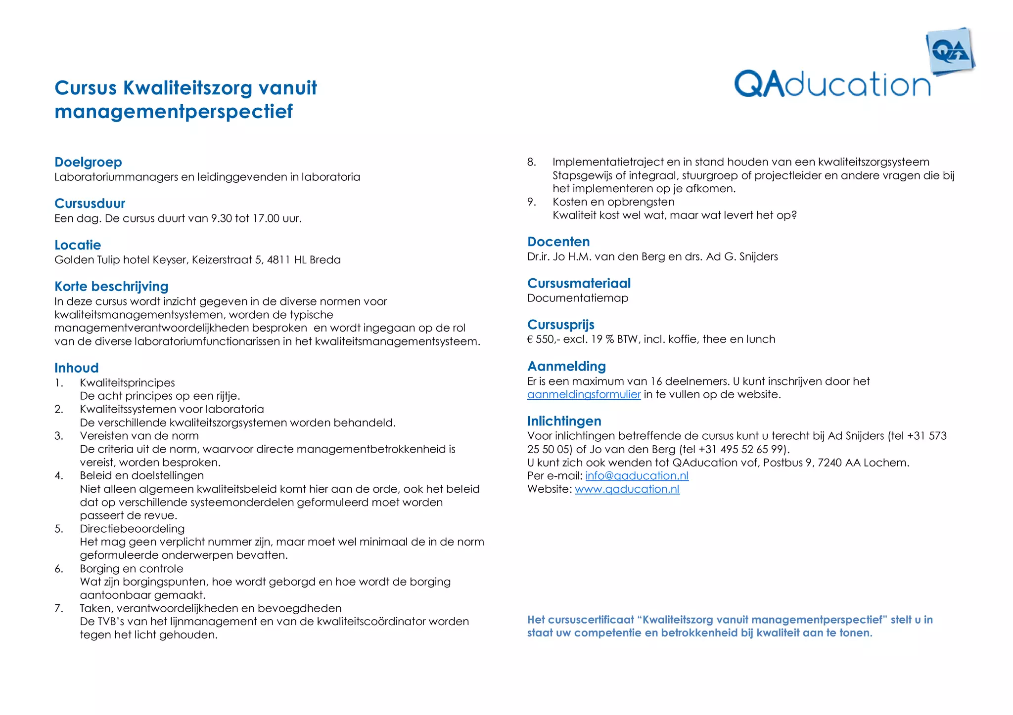Cursus Kwaliteitszorg vanuit
managementperspectief

Doelgroep                                                                          8.   Implementatietraject en in stand houden van een kwaliteitszorgsysteem
Laboratoriummanagers en leidinggevenden in laboratoria                                  Stapsgewijs of integraal, stuurgroep of projectleider en andere vragen die bij
                                                                                        het implementeren op je afkomen.
Cursusduur                                                                         9.   Kosten en opbrengsten
Een dag. De cursus duurt van 9.30 tot 17.00 uur.                                        Kwaliteit kost wel wat, maar wat levert het op?

Locatie                                                                            Docenten
Golden Tulip hotel Keyser, Keizerstraat 5, 4811 HL Breda                           Dr.ir. Jo H.M. van den Berg en drs. Ad G. Snijders

Korte beschrijving                                                                 Cursusmateriaal
In deze cursus wordt inzicht gegeven in de diverse normen voor                     Documentatiemap
kwaliteitsmanagementsystemen, worden de typische
managementverantwoordelijkheden besproken en wordt ingegaan op de rol              Cursusprijs
van de diverse laboratoriumfunctionarissen in het kwaliteitsmanagementsysteem.     € 550,- excl. 19 % BTW, incl. koffie, thee en lunch

Inhoud                                                                             Aanmelding
1.   Kwaliteitsprincipes                                                           Er is een maximum van 16 deelnemers. U kunt inschrijven door het
     De acht principes op een rijtje.                                              aanmeldingsformulier in te vullen op de website.
2.   Kwaliteitssystemen voor laboratoria
     De verschillende kwaliteitszorgsystemen worden behandeld.                     Inlichtingen
3.   Vereisten van de norm                                                         Voor inlichtingen betreffende de cursus kunt u terecht bij Ad Snijders (tel +31 573
     De criteria uit de norm, waarvoor directe managementbetrokkenheid is          25 50 05) of Jo van den Berg (tel +31 495 52 65 99).
     vereist, worden besproken.                                                    U kunt zich ook wenden tot QAducation vof, Postbus 9, 7240 AA Lochem.
4.   Beleid en doelstellingen                                                      Per e-mail: info@qaducation.nl
     Niet alleen algemeen kwaliteitsbeleid komt hier aan de orde, ook het beleid   Website: www.qaducation.nl
     dat op verschillende systeemonderdelen geformuleerd moet worden
     passeert de revue.
5.   Directiebeoordeling
     Het mag geen verplicht nummer zijn, maar moet wel minimaal de in de norm
     geformuleerde onderwerpen bevatten.
6.   Borging en controle
     Wat zijn borgingspunten, hoe wordt geborgd en hoe wordt de borging
     aantoonbaar gemaakt.
7.   Taken, verantwoordelijkheden en bevoegdheden
     De TVB’s van het lijnmanagement en van de kwaliteitscoördinator worden        Het cursuscertificaat “Kwaliteitszorg vanuit managementperspectief” stelt u in
     tegen het licht gehouden.                                                     staat uw competentie en betrokkenheid bij kwaliteit aan te tonen.
 