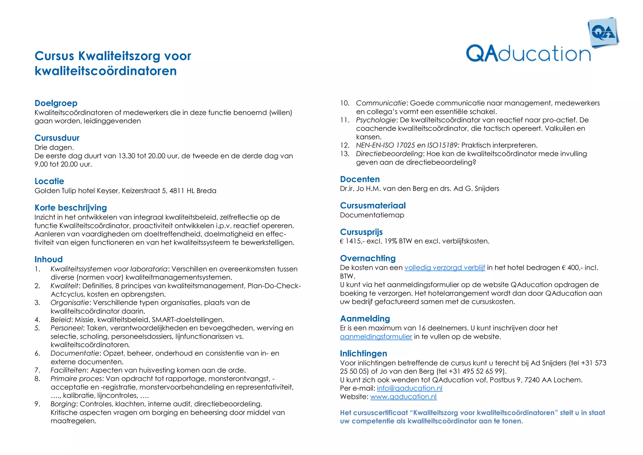 Cursus Kwaliteitszorg voor
kwaliteitscoördinatoren

Doelgroep                                                                            10. Communicatie: Goede communicatie naar management, medewerkers
Kwaliteitscoördinatoren of medewerkers die in deze functie benoemd (willen)              en collega’s vormt een essentiële schakel.
gaan worden, leidinggevenden                                                         11. Psychologie: De kwaliteitscoördinator van reactief naar pro-actief. De
                                                                                         coachende kwaliteitscoördinator, die tactisch opereert. Valkuilen en
Cursusduur                                                                               kansen.
Drie dagen.                                                                          12. NEN-EN-ISO 17025 en ISO15189: Praktisch interpreteren.
De eerste dag duurt van 13.30 tot 20.00 uur, de tweede en de derde dag van           13. Directiebeoordeling: Hoe kan de kwaliteitscoördinator mede invulling
9.00 tot 20.00 uur.                                                                      geven aan de directiebeoordeling?

Locatie                                                                              Docenten
Golden Tulip hotel Keyser, Keizerstraat 5, 4811 HL Breda                             Dr.ir. Jo H.M. van den Berg en drs. Ad G. Snijders

Korte beschrijving                                                                   Cursusmateriaal
Inzicht in het ontwikkelen van integraal kwaliteitsbeleid, zelfreflectie op de       Documentatiemap
functie Kwaliteitscoördinator, proactiviteit ontwikkelen i.p.v. reactief opereren.
Aanleren van vaardigheden om doeltreffendheid, doelmatigheid en effec-               Cursusprijs
tiviteit van eigen functioneren en van het kwaliteitssysteem te bewerkstelligen.     € 1415,- excl. 19% BTW en excl. verblijfskosten.

Inhoud                                                                               Overnachting
1.   Kwaliteitssystemen voor laboratoria: Verschillen en overeenkomsten tussen       De kosten van een volledig verzorgd verblijf in het hotel bedragen € 400,- incl.
     diverse (normen voor) kwaliteitmanagementsystemen.                              BTW.
2.   Kwaliteit: Definities, 8 principes van kwaliteitsmanagement, Plan-Do-Check-     U kunt via het aanmeldingsformulier op de website QAducation opdragen de
     Actcyclus, kosten en opbrengsten.                                               boeking te verzorgen. Het hotelarrangement wordt dan door QAducation aan
3.   Organisatie: Verschillende typen organisaties, plaats van de                    uw bedrijf gefactureerd samen met de cursuskosten.
     kwaliteitscoördinator daarin.
4.   Beleid: Missie, kwaliteitsbeleid, SMART-doelstellingen.                         Aanmelding
5.   Personeel: Taken, verantwoordelijkheden en bevoegdheden, werving en             Er is een maximum van 16 deelnemers. U kunt inschrijven door het
     selectie, scholing, personeelsdossiers, lijnfunctionarissen vs.                 aanmeldingsformulier in te vullen op de website.
     kwaliteitscoördinatoren.
6.   Documentatie: Opzet, beheer, onderhoud en consistentie van in- en               Inlichtingen
     externe documenten.                                                             Voor inlichtingen betreffende de cursus kunt u terecht bij Ad Snijders (tel +31 573
7.   Faciliteiten: Aspecten van huisvesting komen aan de orde.                       25 50 05) of Jo van den Berg (tel +31 495 52 65 99).
8.   Primaire proces: Van opdracht tot rapportage, monsterontvangst, -               U kunt zich ook wenden tot QAducation vof, Postbus 9, 7240 AA Lochem.
     acceptatie en -registratie, monstervoorbehandeling en representativiteit,       Per e-mail: info@qaducation.nl
     …., kalibratie, lijncontroles, ….                                               Website: www.qaducation.nl
9.   Borging: Controles, klachten, interne audit, directiebeoordeling.
     Kritische aspecten vragen om borging en beheersing door middel van              Het cursuscertificaat “Kwaliteitszorg voor kwaliteitscoördinatoren” stelt u in staat
     maatregelen.                                                                    uw competentie als kwaliteitscoördinator aan te tonen.
 