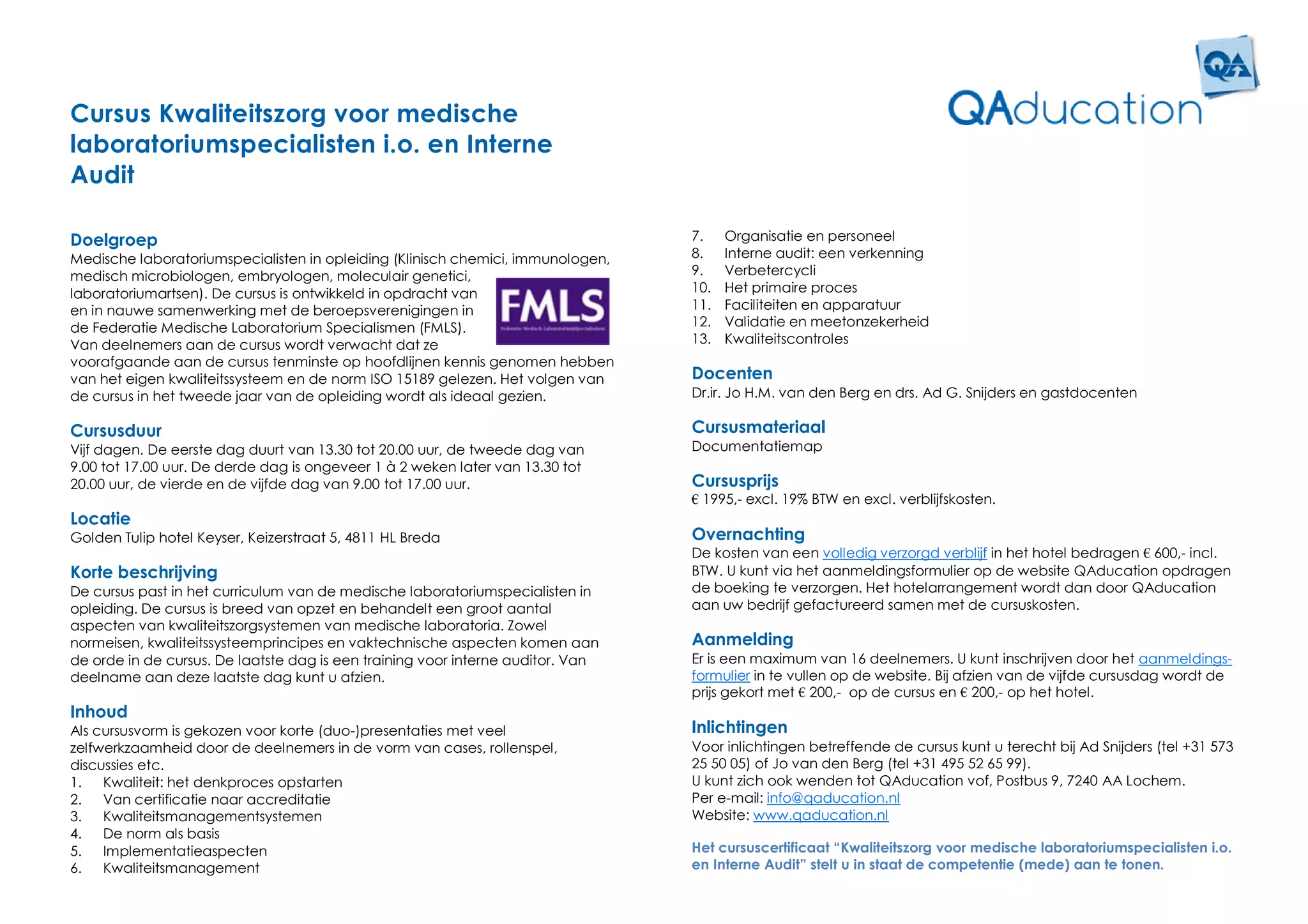 Cursus Kwaliteitszorg voor medische
laboratoriumspecialisten i.o. en Interne
Audit

Doelgroep                                                                        7.    Organisatie en personeel
Medische laboratoriumspecialisten in opleiding (Klinisch chemici, immunologen,   8.    Interne audit: een verkenning
medisch microbiologen, embryologen, moleculair genetici,                         9.    Verbetercycli
laboratoriumartsen). De cursus is ontwikkeld in opdracht van                     10.   Het primaire proces
en in nauwe samenwerking met de beroepsverenigingen in                           11.   Faciliteiten en apparatuur
de Federatie Medische Laboratorium Specialismen (FMLS).                          12.   Validatie en meetonzekerheid
Van deelnemers aan de cursus wordt verwacht dat ze                               13.   Kwaliteitscontroles
voorafgaande aan de cursus tenminste op hoofdlijnen kennis genomen hebben
van het eigen kwaliteitssysteem en de norm ISO 15189 gelezen. Het volgen van     Docenten
de cursus in het tweede jaar van de opleiding wordt als ideaal gezien.           Dr.ir. Jo H.M. van den Berg en drs. Ad G. Snijders en gastdocenten

Cursusduur                                                                       Cursusmateriaal
Vijf dagen. De eerste dag duurt van 13.30 tot 20.00 uur, de tweede dag van       Documentatiemap
9.00 tot 17.00 uur. De derde dag is ongeveer 1 à 2 weken later van 13.30 tot
20.00 uur, de vierde en de vijfde dag van 9.00 tot 17.00 uur.                    Cursusprijs
                                                                                 € 1995,- excl. 19% BTW en excl. verblijfskosten.
Locatie
Golden Tulip hotel Keyser, Keizerstraat 5, 4811 HL Breda                         Overnachting
                                                                                 De kosten van een volledig verzorgd verblijf in het hotel bedragen € 600,- incl.
Korte beschrijving                                                               BTW. U kunt via het aanmeldingsformulier op de website QAducation opdragen
De cursus past in het curriculum van de medische laboratoriumspecialisten in     de boeking te verzorgen. Het hotelarrangement wordt dan door QAducation
opleiding. De cursus is breed van opzet en behandelt een groot aantal            aan uw bedrijf gefactureerd samen met de cursuskosten.
aspecten van kwaliteitszorgsystemen van medische laboratoria. Zowel
normeisen, kwaliteitssysteemprincipes en vaktechnische aspecten komen aan        Aanmelding
de orde in de cursus. De laatste dag is een training voor interne auditor. Van   Er is een maximum van 16 deelnemers. U kunt inschrijven door het aanmeldings-
deelname aan deze laatste dag kunt u afzien.                                     formulier in te vullen op de website. Bij afzien van de vijfde cursusdag wordt de
                                                                                 prijs gekort met € 200,- op de cursus en € 200,- op het hotel.
Inhoud
Als cursusvorm is gekozen voor korte (duo-)presentaties met veel                 Inlichtingen
zelfwerkzaamheid door de deelnemers in de vorm van cases, rollenspel,            Voor inlichtingen betreffende de cursus kunt u terecht bij Ad Snijders (tel +31 573
discussies etc.                                                                  25 50 05) of Jo van den Berg (tel +31 495 52 65 99).
1.   Kwaliteit: het denkproces opstarten                                         U kunt zich ook wenden tot QAducation vof, Postbus 9, 7240 AA Lochem.
2.   Van certificatie naar accreditatie                                          Per e-mail: info@qaducation.nl
3.   Kwaliteitsmanagementsystemen                                                Website: www.qaducation.nl
4.   De norm als basis
5.   Implementatieaspecten                                                       Het cursuscertificaat “Kwaliteitszorg voor medische laboratoriumspecialisten i.o.
6.   Kwaliteitsmanagement                                                        en Interne Audit” stelt u in staat de competentie (mede) aan te tonen.
 