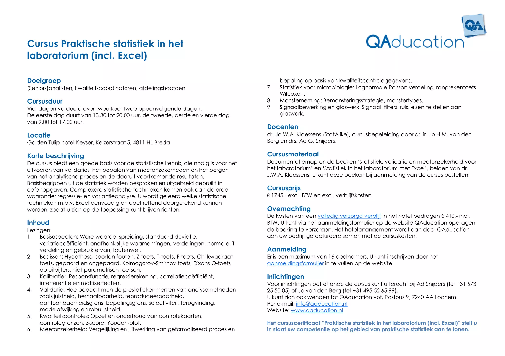 Cursus Praktische statistiek in het
laboratorium (incl. Excel)

Doelgroep                                                                                  bepaling op basis van kwaliteitscontrolegegevens.
(Senior-)analisten, kwaliteitscoördinatoren, afdelingshoofden                         7.   Statistiek voor microbiologie: Lognormale Poisson verdeling, rangrekentoets
                                                                                           Wilcoxon.
Cursusduur                                                                            8.   Monsterneming: Bemonsteringsstrategie, monstertypes.
Vier dagen verdeeld over twee keer twee opeenvolgende dagen.                          9.   Signaalbewerking en glaswerk: Signaal, filters, ruis, eisen te stellen aan
De eerste dag duurt van 13.30 tot 20.00 uur, de tweede, derde en vierde dag                glaswerk.
van 9.00 tot 17.00 uur.
                                                                                      Docenten
Locatie                                                                               dr. Jo W.A. Klaessens (StatAlike), cursusbegeleiding door dr. ir. Jo H.M. van den
Golden Tulip hotel Keyser, Keizerstraat 5, 4811 HL Breda                              Berg en drs. Ad G. Snijders.

Korte beschrijving                                                                    Cursusmateriaal
De cursus biedt een goede basis voor de statistische kennis, die nodig is voor het    Documentatiemap en de boeken ‘Statistiek, validatie en meetonzekerheid voor
uitvoeren van validaties, het bepalen van meetonzekerheden en het borgen              het laboratorium’ en ‘Statistiek in het laboratorium met Excel’, beiden van dr.
van het analytische proces en de daaruit voortkomende resultaten.                     J.W.A. Klaessens. U kunt deze boeken bij aanmelding van de cursus bestellen.
Basisbegrippen uit de statistiek worden besproken en uitgebreid gebruikt in
oefenopgaven. Complexere statistische technieken komen ook aan de orde,               Cursusprijs
waaronder regressie- en variantieanalyse. U wordt geleerd welke statistische          € 1745,- excl. BTW en excl. verblijfskosten
technieken m.b.v. Excel eenvoudig en doeltreffend doorgerekend kunnen
worden, zodat u zich op de toepassing kunt blijven richten.                           Overnachting
                                                                                      De kosten van een volledig verzorgd verblijf in het hotel bedragen € 410,- incl.
Inhoud                                                                                BTW. U kunt via het aanmeldingsformulier op de website QAducation opdragen
Lezingen:                                                                             de boeking te verzorgen. Het hotelarrangement wordt dan door QAducation
1.   Basisaspecten: Ware waarde, spreiding, standaard deviatie,                       aan uw bedrijf gefactureerd samen met de cursuskosten.
     variatiecoëfficiënt, onafhankelijke waarnemingen, verdelingen, normale, T-
     verdeling en gebruik ervan, foutenwet.                                           Aanmelding
2.   Beslissen: Hypothese, soorten fouten, Z-toets, T-toets, F-toets, Chi kwadraat-   Er is een maximum van 16 deelnemers. U kunt inschrijven door het
     toets, gepaard en ongepaard, Kolmogorov-Smirnov toets, Dixons Q-toets            aanmeldingsformulier in te vullen op de website.
     op uitbijters, niet-parametrisch toetsen.
3.   Kalibratie: Responsfunctie, regressierekening, correlatiecoëfficiënt,            Inlichtingen
     interferentie en matrixeffecten.                                                 Voor inlichtingen betreffende de cursus kunt u terecht bij Ad Snijders (tel +31 573
4.   Validatie: Hoe bepaalt men de prestatiekenmerken van analysemethoden             25 50 05) of Jo van den Berg (tel +31 495 52 65 99).
     zoals juistheid, herhaalbaarheid, reproduceerbaarheid,                           U kunt zich ook wenden tot QAducation vof, Postbus 9, 7240 AA Lochem.
     aantoonbaarheidsgrens, bepalingsgrens, selectiviteit, terugvinding,              Per e-mail: info@qaducation.nl
     modelafwijking en robuustheid.                                                   Website: www.qaducation.nl
5.   Kwaliteitscontroles: Opzet en onderhoud van controlekaarten,
     controlegrenzen, z-score, Youden-plot.                                           Het cursuscertificaat “Praktische statistiek in het laboratorium (incl. Excel)” stelt u
6.   Meetonzekerheid: Vergelijking en uitwerking van geformaliseerd proces en         in staat uw competentie op het gebied van praktische statistiek aan te tonen.
 