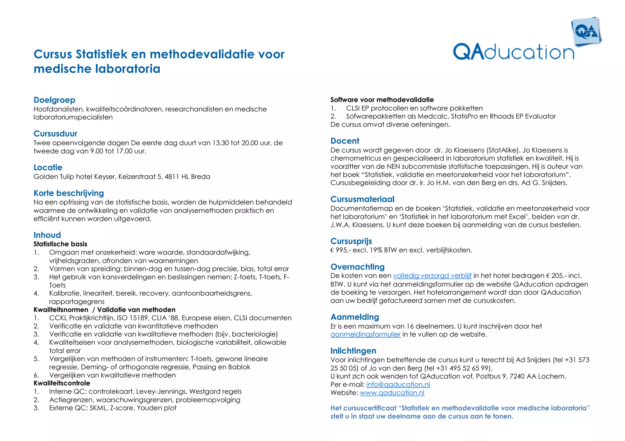 Cursus Statistiek en methodevalidatie voor
medische laboratoria

Doelgroep                                                                            Software voor methodevalidatie
Hoofdanalisten, kwaliteitscoördinatoren, researchanalisten en medische               1.   CLSI EP protocollen en software pakketten
laboratoriumspecialisten                                                             2.   Sofwarepakketten als Medcalc, StatisPro en Rhoads EP Evaluator
                                                                                     De cursus omvat diverse oefeningen.
Cursusduur
Twee opeenvolgende dagen De eerste dag duurt van 13.30 tot 20.00 uur, de             Docent
tweede dag van 9.00 tot 17.00 uur.                                                   De cursus wordt gegeven door dr. Jo Klaessens (StatAlike). Jo Klaessens is
                                                                                     chemometricus en gespecialiseerd in laboratorium statistiek en kwaliteit. Hij is
Locatie                                                                              voorzitter van de NEN subcommissie statistische toepassingen. Hij is auteur van
Golden Tulip hotel Keyser, Keizerstraat 5, 4811 HL Breda                             het boek “Statistiek, validatie en meetonzekerheid voor het laboratorium”.
                                                                                     Cursusbegeleiding door dr. ir. Jo H.M. van den Berg en drs. Ad G. Snijders.
Korte beschrijving
Na een opfrissing van de statistische basis, worden de hulpmiddelen behandeld        Cursusmateriaal
waarmee de ontwikkeling en validatie van analysemethoden praktisch en                Documentatiemap en de boeken ‘Statistiek, validatie en meetonzekerheid voor
efficiënt kunnen worden uitgevoerd.                                                  het laboratorium’ en ‘Statistiek in het laboratorium met Excel’, beiden van dr.
                                                                                     J.W.A. Klaessens. U kunt deze boeken bij aanmelding van de cursus bestellen.
Inhoud
Statistische basis                                                                   Cursusprijs
1.    Omgaan met onzekerheid: ware waarde, standaardafwijking,                       € 995,- excl. 19% BTW en excl. verblijfskosten.
      vrijheidsgraden, afronden van waarnemingen
2.    Vormen van spreiding: binnen-dag en tussen-dag precisie, bias, total error     Overnachting
3.    Het gebruik van kansverdelingen en beslissingen nemen: Z-toets, T-toets, F-    De kosten van een volledig verzorgd verblijf in het hotel bedragen € 205,- incl.
      Toets                                                                          BTW. U kunt via het aanmeldingsformulier op de website QAducation opdragen
4.    Kalibratie, lineariteit, bereik, recovery, aantoonbaarheidsgrens,              de boeking te verzorgen. Het hotelarrangement wordt dan door QAducation
      rapportagegrens                                                                aan uw bedrijf gefactureerd samen met de cursuskosten.
Kwaliteitsnormen / Validatie van methoden
1.    CCKL Praktijkrichtlijn, ISO 15189, CLIA ’88, Europese eisen, CLSI documenten   Aanmelding
2.    Verificatie en validatie van kwantitatieve methoden                            Er is een maximum van 16 deelnemers. U kunt inschrijven door het
3.    Verificatie en validatie van kwalitatieve methoden (bijv. bacteriologie)       aanmeldingsformulier in te vullen op de website.
4.    Kwaliteitseisen voor analysemethoden, biologische variabiliteit, allowable
      total error                                                                    Inlichtingen
5.    Vergelijken van methoden of instrumenten: T-toets, gewone lineaire             Voor inlichtingen betreffende de cursus kunt u terecht bij Ad Snijders (tel +31 573
      regressie, Deming- of orthogonale regressie, Passing en Bablok                 25 50 05) of Jo van den Berg (tel +31 495 52 65 99).
6.    Vergelijken van kwalitatieve methoden                                          U kunt zich ook wenden tot QAducation vof, Postbus 9, 7240 AA Lochem.
Kwaliteitscontrole                                                                   Per e-mail: info@qaducation.nl
1.    Interne QC: controlekaart, Levey-Jennings, Westgard regels                     Website: www.qaducation.nl
2.    Actiegrenzen, waarschuwingsgrenzen, probleemopvolging
3.    Externe QC: SKML, Z-score, Youden plot                                         Het cursuscertificaat “Statistiek en methodevalidatie voor medische laboratoria”
                                                                                     stelt u in staat uw deelname aan de cursus aan te tonen.
 