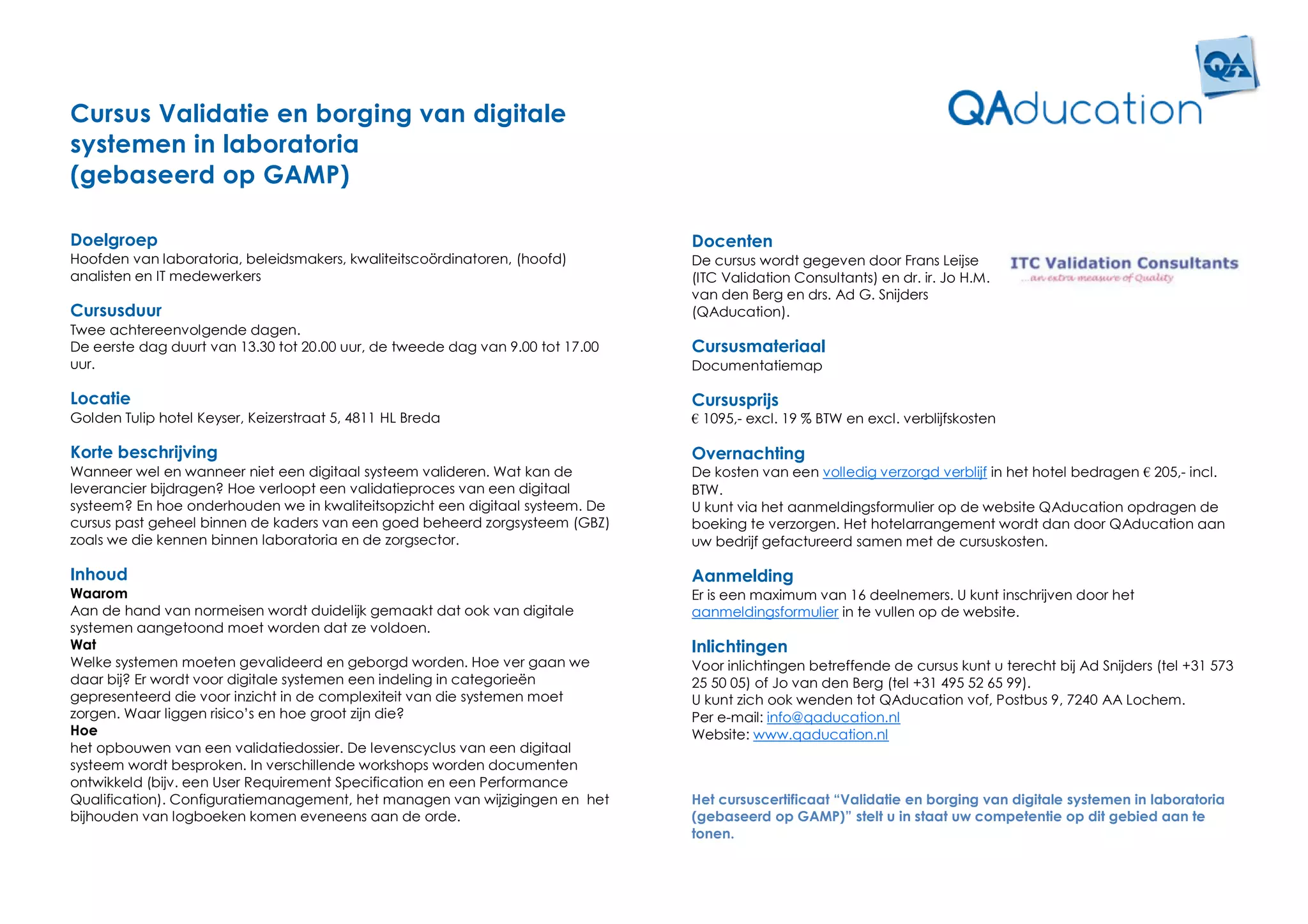 Cursus Validatie en borging van digitale
systemen in laboratoria
(gebaseerd op GAMP)

Doelgroep                                                                       Docenten
Hoofden van laboratoria, beleidsmakers, kwaliteitscoördinatoren, (hoofd)        De cursus wordt gegeven door Frans Leijse
analisten en IT medewerkers                                                     (ITC Validation Consultants) en dr. ir. Jo H.M.
                                                                                van den Berg en drs. Ad G. Snijders
Cursusduur                                                                      (QAducation).
Twee achtereenvolgende dagen.
De eerste dag duurt van 13.30 tot 20.00 uur, de tweede dag van 9.00 tot 17.00   Cursusmateriaal
uur.                                                                            Documentatiemap

Locatie                                                                         Cursusprijs
Golden Tulip hotel Keyser, Keizerstraat 5, 4811 HL Breda                        € 1095,- excl. 19 % BTW en excl. verblijfskosten

Korte beschrijving                                                              Overnachting
Wanneer wel en wanneer niet een digitaal systeem valideren. Wat kan de          De kosten van een volledig verzorgd verblijf in het hotel bedragen € 205,- incl.
leverancier bijdragen? Hoe verloopt een validatieproces van een digitaal        BTW.
systeem? En hoe onderhouden we in kwaliteitsopzicht een digitaal systeem. De    U kunt via het aanmeldingsformulier op de website QAducation opdragen de
cursus past geheel binnen de kaders van een goed beheerd zorgsysteem (GBZ)      boeking te verzorgen. Het hotelarrangement wordt dan door QAducation aan
zoals we die kennen binnen laboratoria en de zorgsector.                        uw bedrijf gefactureerd samen met de cursuskosten.

Inhoud                                                                          Aanmelding
Waarom                                                                          Er is een maximum van 16 deelnemers. U kunt inschrijven door het
Aan de hand van normeisen wordt duidelijk gemaakt dat ook van digitale          aanmeldingsformulier in te vullen op de website.
systemen aangetoond moet worden dat ze voldoen.
Wat                                                                             Inlichtingen
Welke systemen moeten gevalideerd en geborgd worden. Hoe ver gaan we            Voor inlichtingen betreffende de cursus kunt u terecht bij Ad Snijders (tel +31 573
daar bij? Er wordt voor digitale systemen een indeling in categorieën           25 50 05) of Jo van den Berg (tel +31 495 52 65 99).
gepresenteerd die voor inzicht in de complexiteit van die systemen moet         U kunt zich ook wenden tot QAducation vof, Postbus 9, 7240 AA Lochem.
zorgen. Waar liggen risico’s en hoe groot zijn die?                             Per e-mail: info@qaducation.nl
Hoe                                                                             Website: www.qaducation.nl
het opbouwen van een validatiedossier. De levenscyclus van een digitaal
systeem wordt besproken. In verschillende workshops worden documenten
ontwikkeld (bijv. een User Requirement Specification en een Performance
Qualification). Configuratiemanagement, het managen van wijzigingen en het      Het cursuscertificaat “Validatie en borging van digitale systemen in laboratoria
bijhouden van logboeken komen eveneens aan de orde.                             (gebaseerd op GAMP)” stelt u in staat uw competentie op dit gebied aan te
                                                                                tonen.
 