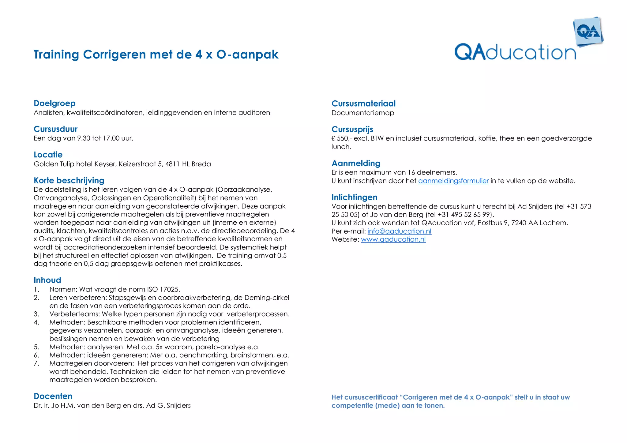 Training Corrigeren met de 4 x O-aanpak


Doelgroep                                                                             Cursusmateriaal
Analisten, kwaliteitscoördinatoren, leidinggevenden en interne auditoren              Documentatiemap

Cursusduur                                                                            Cursusprijs
Een dag van 9.30 tot 17.00 uur.                                                       € 550,- excl. BTW en inclusief cursusmateriaal, koffie, thee en een goedverzorgde
                                                                                      lunch.
Locatie
Golden Tulip hotel Keyser, Keizerstraat 5, 4811 HL Breda                              Aanmelding
                                                                                      Er is een maximum van 16 deelnemers.
Korte beschrijving                                                                    U kunt inschrijven door het aanmeldingsformulier in te vullen op de website.
De doelstelling is het leren volgen van de 4 x O-aanpak (Oorzaakanalyse,
Omvanganalyse, Oplossingen en Operationaliteit) bij het nemen van                     Inlichtingen
maatregelen naar aanleiding van geconstateerde afwijkingen. Deze aanpak               Voor inlichtingen betreffende de cursus kunt u terecht bij Ad Snijders (tel +31 573
kan zowel bij corrigerende maatregelen als bij preventieve maatregelen                25 50 05) of Jo van den Berg (tel +31 495 52 65 99).
worden toegepast naar aanleiding van afwijkingen uit (interne en externe)             U kunt zich ook wenden tot QAducation vof, Postbus 9, 7240 AA Lochem.
audits, klachten, kwaliteitscontroles en acties n.a.v. de directiebeoordeling. De 4   Per e-mail: info@qaducation.nl
x O-aanpak volgt direct uit de eisen van de betreffende kwaliteitsnormen en           Website: www.qaducation.nl
wordt bij accreditatieonderzoeken intensief beoordeeld. De systematiek helpt
bij het structureel en effectief oplossen van afwijkingen. De training omvat 0,5
dag theorie en 0,5 dag groepsgewijs oefenen met praktijkcases.

Inhoud
1.   Normen: Wat vraagt de norm ISO 17025.
2.   Leren verbeteren: Stapsgewijs en doorbraakverbetering, de Deming-cirkel
     en de fasen van een verbeteringsproces komen aan de orde.
3.   Verbeterteams: Welke typen personen zijn nodig voor verbeterprocessen.
4.   Methoden: Beschikbare methoden voor problemen identificeren,
     gegevens verzamelen, oorzaak- en omvanganalyse, ideeën genereren,
     beslissingen nemen en bewaken van de verbetering
5.   Methoden: analyseren: Met o.a. 5x waarom, pareto-analyse e.a.
6.   Methoden: ideeën genereren: Met o.a. benchmarking, brainstormen, e.a.
7.   Maatregelen doorvoeren: Het proces van het corrigeren van afwijkingen
     wordt behandeld. Technieken die leiden tot het nemen van preventieve
     maatregelen worden besproken.

Docenten                                                                              Het cursuscertificaat “Corrigeren met de 4 x O-aanpak” stelt u in staat uw
Dr. ir. Jo H.M. van den Berg en drs. Ad G. Snijders                                   competentie (mede) aan te tonen.
 