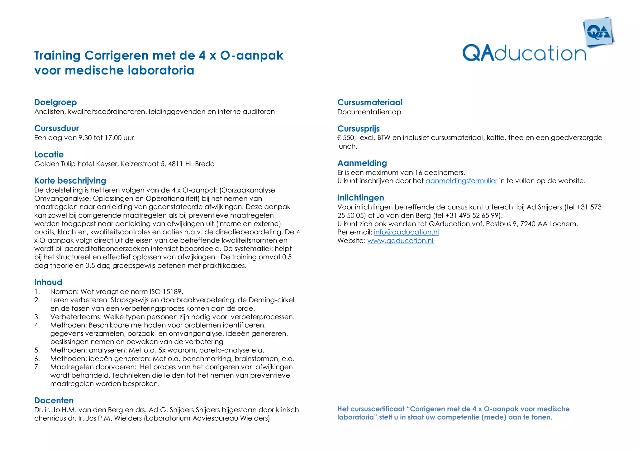 Training Corrigeren met de 4 x O-aanpak
voor medische laboratoria

Doelgroep                                                                               Cursusmateriaal
Analisten, kwaliteitscoördinatoren, leidinggevenden en interne auditoren                Documentatiemap

Cursusduur                                                                              Cursusprijs
Een dag van 9.30 tot 17.00 uur.                                                         € 550,- excl. BTW en inclusief cursusmateriaal, koffie, thee en een goedverzorgde
                                                                                        lunch.
Locatie
Golden Tulip hotel Keyser, Keizerstraat 5, 4811 HL Breda                                Aanmelding
                                                                                        Er is een maximum van 16 deelnemers.
Korte beschrijving                                                                      U kunt inschrijven door het aanmeldingsformulier in te vullen op de website.
De doelstelling is het leren volgen van de 4 x O-aanpak (Oorzaakanalyse,
Omvanganalyse, Oplossingen en Operationaliteit) bij het nemen van                       Inlichtingen
maatregelen naar aanleiding van geconstateerde afwijkingen. Deze aanpak                 Voor inlichtingen betreffende de cursus kunt u terecht bij Ad Snijders (tel +31 573
kan zowel bij corrigerende maatregelen als bij preventieve maatregelen                  25 50 05) of Jo van den Berg (tel +31 495 52 65 99).
worden toegepast naar aanleiding van afwijkingen uit (interne en externe)               U kunt zich ook wenden tot QAducation vof, Postbus 9, 7240 AA Lochem.
audits, klachten, kwaliteitscontroles en acties n.a.v. de directiebeoordeling. De 4     Per e-mail: info@qaducation.nl
x O-aanpak volgt direct uit de eisen van de betreffende kwaliteitsnormen en             Website: www.qaducation.nl
wordt bij accreditatieonderzoeken intensief beoordeeld. De systematiek helpt
bij het structureel en effectief oplossen van afwijkingen. De training omvat 0,5
dag theorie en 0,5 dag groepsgewijs oefenen met praktijkcases.

Inhoud
1.   Normen: Wat vraagt de norm ISO 15189.
2.   Leren verbeteren: Stapsgewijs en doorbraakverbetering, de Deming-cirkel
     en de fasen van een verbeteringsproces komen aan de orde.
3.   Verbeterteams: Welke typen personen zijn nodig voor verbeterprocessen.
4.   Methoden: Beschikbare methoden voor problemen identificeren,
     gegevens verzamelen, oorzaak- en omvanganalyse, ideeën genereren,
     beslissingen nemen en bewaken van de verbetering
5.   Methoden: analyseren: Met o.a. 5x waarom, pareto-analyse e.a.
6.   Methoden: ideeën genereren: Met o.a. benchmarking, brainstormen, e.a.
7.   Maatregelen doorvoeren: Het proces van het corrigeren van afwijkingen
     wordt behandeld. Technieken die leiden tot het nemen van preventieve
     maatregelen worden besproken.

Docenten
Dr. ir. Jo H.M. van den Berg en drs. Ad G. Snijders Snijders bijgestaan door klinisch   Het cursuscertificaat “Corrigeren met de 4 x O-aanpak voor medische
chemicus dr. Ir. Jos P.M. Wielders (Laboratorium Adviesbureau Wielders)                 laboratoria” stelt u in staat uw competentie (mede) aan te tonen.
 
