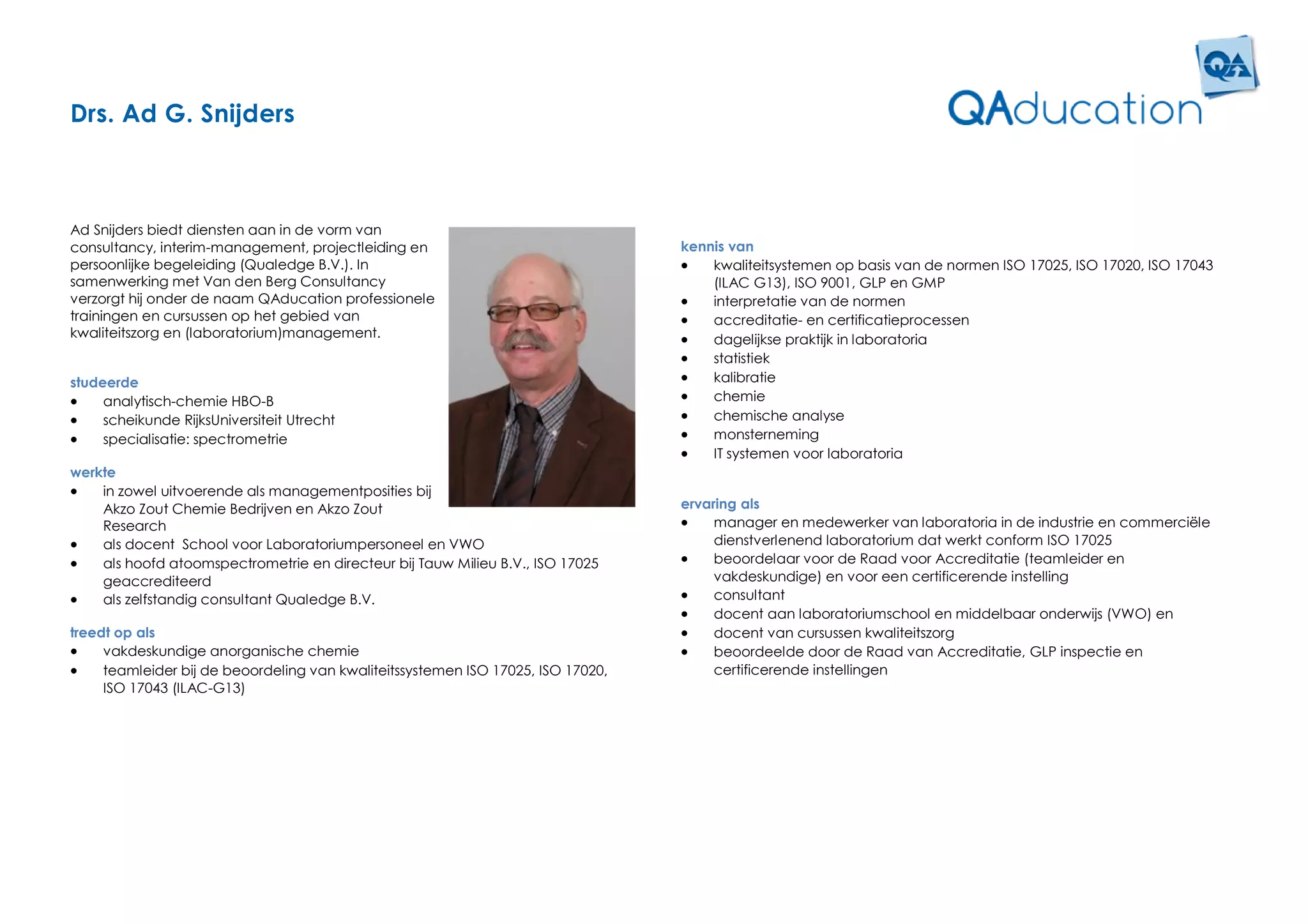 Drs. Ad G. Snijders



Ad Snijders biedt diensten aan in de vorm van
consultancy, interim-management, projectleiding en                                kennis van
persoonlijke begeleiding (Qualedge B.V.). In                                         kwaliteitsystemen op basis van de normen ISO 17025, ISO 17020, ISO 17043
samenwerking met Van den Berg Consultancy                                             (ILAC G13), ISO 9001, GLP en GMP
verzorgt hij onder de naam QAducation professionele                                  interpretatie van de normen
trainingen en cursussen op het gebied van                                            accreditatie- en certificatieprocessen
kwaliteitszorg en (laboratorium)management.                                          dagelijkse praktijk in laboratoria
                                                                                     statistiek
studeerde                                                                            kalibratie
    analytisch-chemie HBO-B                                                         chemie
    scheikunde RijksUniversiteit Utrecht                                            chemische analyse
    specialisatie: spectrometrie                                                    monsterneming
                                                                                     IT systemen voor laboratoria
werkte
   in zowel uitvoerende als managementposities bij
    Akzo Zout Chemie Bedrijven en Akzo Zout                                       ervaring als
    Research                                                                          manager en medewerker van laboratoria in de industrie en commerciële
   als docent School voor Laboratoriumpersoneel en VWO                                dienstverlenend laboratorium dat werkt conform ISO 17025
   als hoofd atoomspectrometrie en directeur bij Tauw Milieu B.V., ISO 17025         beoordelaar voor de Raad voor Accreditatie (teamleider en
    geaccrediteerd                                                                     vakdeskundige) en voor een certificerende instelling
   als zelfstandig consultant Qualedge B.V.                                          consultant
                                                                                      docent aan laboratoriumschool en middelbaar onderwijs (VWO) en
treedt op als                                                                         docent van cursussen kwaliteitszorg
    vakdeskundige anorganische chemie                                                beoordeelde door de Raad van Accreditatie, GLP inspectie en
    teamleider bij de beoordeling van kwaliteitssystemen ISO 17025, ISO 17020,        certificerende instellingen
     ISO 17043 (ILAC-G13)
 