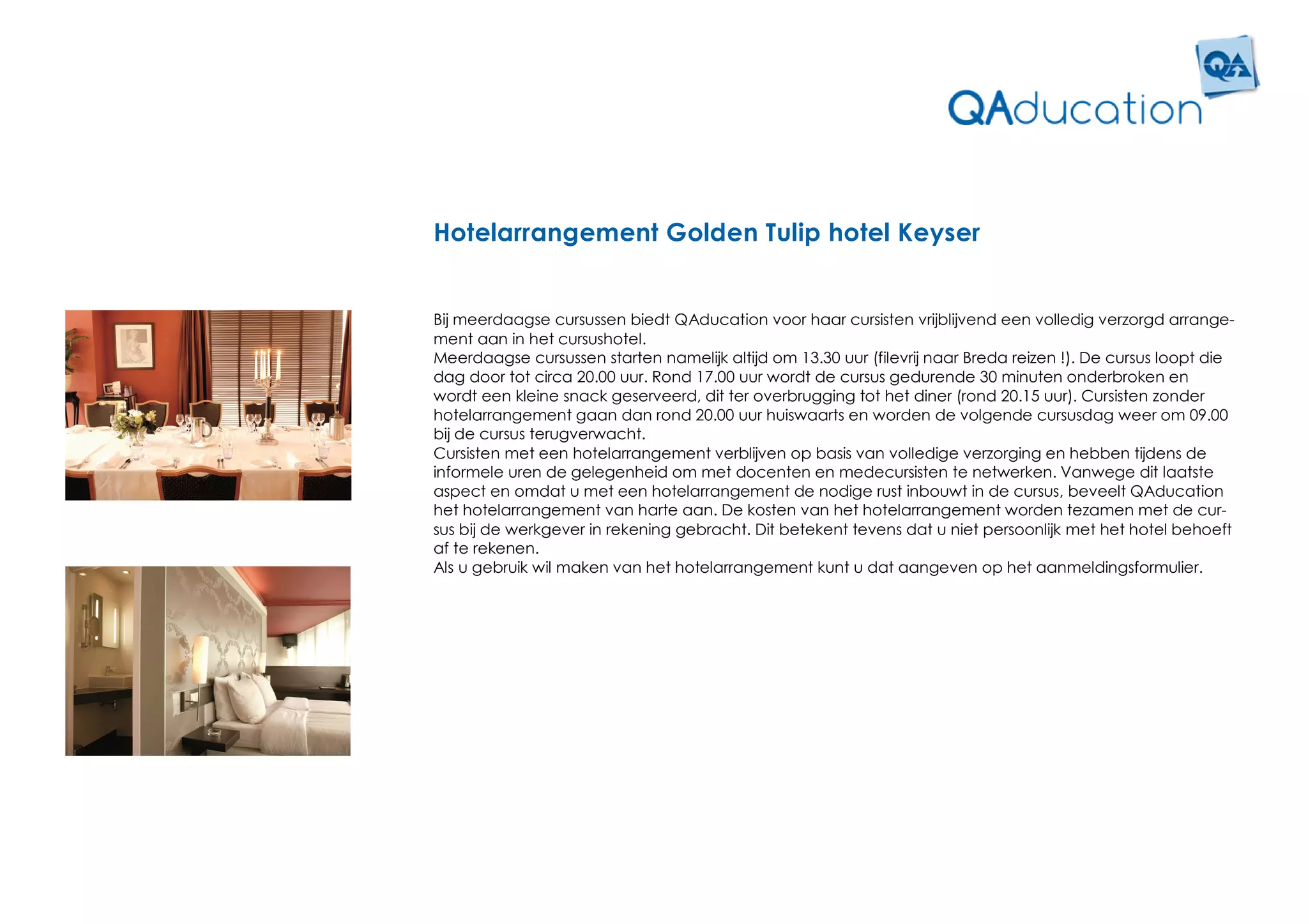 Hotelarrangement Golden Tulip hotel Keyser


Bij meerdaagse cursussen biedt QAducation voor haar cursisten vrijblijvend een volledig verzorgd arrange-
ment aan in het cursushotel.
Meerdaagse cursussen starten namelijk altijd om 13.30 uur (filevrij naar Breda reizen !). De cursus loopt die
dag door tot circa 20.00 uur. Rond 17.00 uur wordt de cursus gedurende 30 minuten onderbroken en
wordt een kleine snack geserveerd, dit ter overbrugging tot het diner (rond 20.15 uur). Cursisten zonder
hotelarrangement gaan dan rond 20.00 uur huiswaarts en worden de volgende cursusdag weer om 09.00
bij de cursus terugverwacht.
Cursisten met een hotelarrangement verblijven op basis van volledige verzorging en hebben tijdens de
informele uren de gelegenheid om met docenten en medecursisten te netwerken. Vanwege dit laatste
aspect en omdat u met een hotelarrangement de nodige rust inbouwt in de cursus, beveelt QAducation
het hotelarrangement van harte aan. De kosten van het hotelarrangement worden tezamen met de cur-
sus bij de werkgever in rekening gebracht. Dit betekent tevens dat u niet persoonlijk met het hotel behoeft
af te rekenen.
Als u gebruik wil maken van het hotelarrangement kunt u dat aangeven op het aanmeldingsformulier.
 