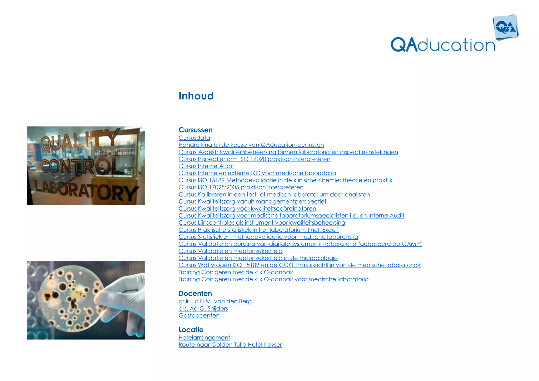 Inhoud


Cursussen
Cursusdata
Handreiking bij de keuze van QAducation-cursussen
Cursus Asbest: Kwaliteitsbeheersing binnen laboratoria en inspectie-instellingen
Cursus Inspectienorm ISO 17020 praktisch interpreteren
Cursus Interne Audit
Cursus Interne en externe QC voor medische laboratoria
Cursus ISO 15189 Methodevalidatie in de klinische chemie: theorie en praktijk
Cursus ISO 17025:2005 praktisch interpreteren
Cursus Kalibreren in een test- of medisch laboratorium door analisten
Cursus Kwaliteitszorg vanuit managementperspectief
Cursus Kwaliteitszorg voor kwaliteitscoördinatoren
Cursus Kwaliteitszorg voor medische laboratoriumspecialisten i.o. en Interne Audit
Cursus Lijnscontroles als instrument voor kwaliteitsbeheersing
Cursus Praktische statistiek in het laboratorium (incl. Excel)
Cursus Statistiek en methodevalidatie voor medische laboratoria
Cursus Validatie en borging van digitale systemen in laboratoria (gebaseerd op GAMP)
Cursus Validatie en meetonzekerheid
Cursus Validatie en meetonzekerheid in de microbiologie
Cursus Wat vragen ISO 15189 en de CCKL Praktijkrichtlijn van de medische laboratoria?
Training Corrigeren met de 4 x O-aanpak
Training Corrigeren met de 4 x O-aanpak voor medische laboratoria

Docenten
dr.ir. Jo H.M. van den Berg
drs. Ad G. Snijders
Gastdocenten

Locatie
Hotelarrangement
Route naar Golden Tulip Hotel Keyser
 
