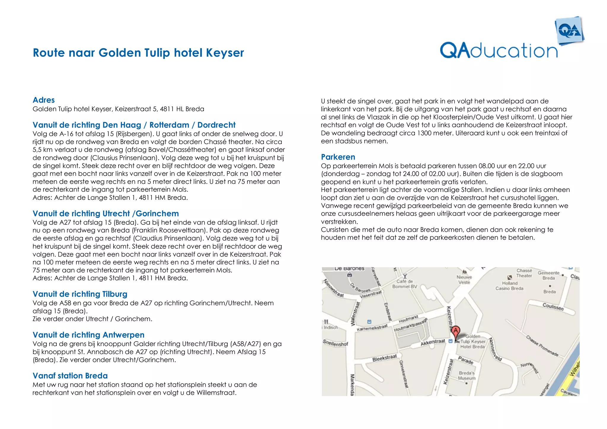 Route naar Golden Tulip hotel Keyser


Adres                                                                                U steekt de singel over, gaat het park in en volgt het wandelpad aan de
Golden Tulip hotel Keyser, Keizerstraat 5, 4811 HL Breda                             linkerkant van het park. Bij de uitgang van het park gaat u rechtsaf en daarna
                                                                                     al snel links de Vlaszak in die op het Kloosterplein/Oude Vest uitkomt. U gaat hier
Vanuit de richting Den Haag / Rotterdam / Dordrecht                                  rechtsaf en volgt de Oude Vest tot u links aanhoudend de Keizerstraat inloopt.
Volg de A-16 tot afslag 15 (Rijsbergen). U gaat links af onder de snelweg door. U    De wandeling bedraagt circa 1300 meter. Uiteraard kunt u ook een treintaxi of
rijdt nu op de rondweg van Breda en volgt de borden Chassé theater. Na circa         een stadsbus nemen.
5,5 km verlaat u de rondweg (afslag Bavel/Chassétheater) en gaat linksaf onder
de rondweg door (Clausius Prinsenlaan). Volg deze weg tot u bij het kruispunt bij    Parkeren
de singel komt. Steek deze recht over en blijf rechtdoor de weg volgen. Deze         Op parkeerterrein Mols is betaald parkeren tussen 08.00 uur en 22.00 uur
gaat met een bocht naar links vanzelf over in de Keizerstraat. Pak na 100 meter      (donderdag – zondag tot 24.00 of 02.00 uur). Buiten die tijden is de slagboom
meteen de eerste weg rechts en na 5 meter direct links. U ziet na 75 meter aan       geopend en kunt u het parkeerterrein gratis verlaten.
de rechterkant de ingang tot parkeerterrein Mols.                                    Het parkeerterrein ligt achter de voormalige Stallen. Indien u daar links omheen
Adres: Achter de Lange Stallen 1, 4811 HM Breda.                                     loopt dan ziet u aan de overzijde van de Keizerstraat het cursushotel liggen.
                                                                                     Vanwege recent gewijzigd parkeerbeleid van de gemeente Breda kunnen we
Vanuit de richting Utrecht /Gorinchem                                                onze cursusdeelnemers helaas geen uitrijkaart voor de parkeergarage meer
Volg de A27 tot afslag 15 (Breda). Ga bij het einde van de afslag linksaf. U rijdt   verstrekken.
nu op een rondweg van Breda (Franklin Rooseveltlaan). Pak op deze rondweg            Cursisten die met de auto naar Breda komen, dienen dan ook rekening te
de eerste afslag en ga rechtsaf (Claudius Prinsenlaan). Volg deze weg tot u bij      houden met het feit dat ze zelf de parkeerkosten dienen te betalen.
het kruispunt bij de singel komt. Steek deze recht over en blijf rechtdoor de weg
volgen. Deze gaat met een bocht naar links vanzelf over in de Keizerstraat. Pak
na 100 meter meteen de eerste weg rechts en na 5 meter direct links. U ziet na
75 meter aan de rechterkant de ingang tot parkeerterrein Mols.
Adres: Achter de Lange Stallen 1, 4811 HM Breda.

Vanuit de richting Tilburg
Volg de A58 en ga voor Breda de A27 op richting Gorinchem/Utrecht. Neem
afslag 15 (Breda).
Zie verder onder Utrecht / Gorinchem.

Vanuit de richting Antwerpen
Volg na de grens bij knooppunt Galder richting Utrecht/Tilburg (A58/A27) en ga
bij knooppunt St. Annabosch de A27 op (richting Utrecht). Neem Afslag 15
(Breda). Zie verder onder Utrecht/Gorinchem.

Vanaf station Breda
Met uw rug naar het station staand op het stationsplein steekt u aan de
rechterkant van het stationsplein over en volgt u de Willemstraat.
 