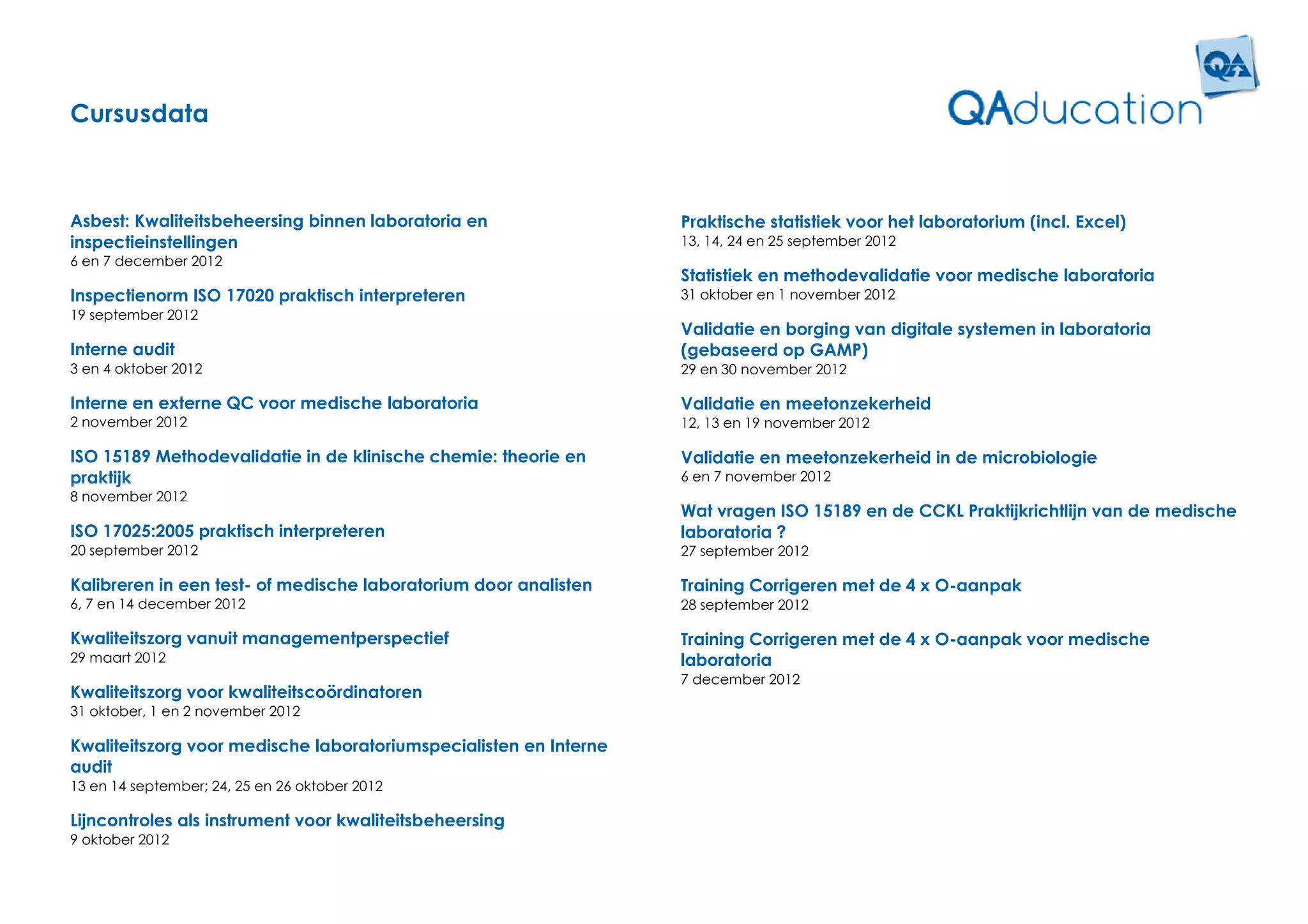 Cursusdata



Asbest: Kwaliteitsbeheersing binnen laboratoria en                 Praktische statistiek voor het laboratorium (incl. Excel)
inspectieinstellingen                                              13, 14, 24 en 25 september 2012
6 en 7 december 2012
                                                                   Statistiek en methodevalidatie voor medische laboratoria
Inspectienorm ISO 17020 praktisch interpreteren                    31 oktober en 1 november 2012
19 september 2012
                                                                   Validatie en borging van digitale systemen in laboratoria
Interne audit                                                      (gebaseerd op GAMP)
3 en 4 oktober 2012                                                29 en 30 november 2012

Interne en externe QC voor medische laboratoria                    Validatie en meetonzekerheid
2 november 2012                                                    12, 13 en 19 november 2012

ISO 15189 Methodevalidatie in de klinische chemie: theorie en      Validatie en meetonzekerheid in de microbiologie
praktijk                                                           6 en 7 november 2012
8 november 2012
                                                                   Wat vragen ISO 15189 en de CCKL Praktijkrichtlijn van de medische
ISO 17025:2005 praktisch interpreteren                             laboratoria ?
20 september 2012                                                  27 september 2012

Kalibreren in een test- of medische laboratorium door analisten    Training Corrigeren met de 4 x O-aanpak
6, 7 en 14 december 2012                                           28 september 2012

Kwaliteitszorg vanuit managementperspectief                        Training Corrigeren met de 4 x O-aanpak voor medische
29 maart 2012                                                      laboratoria
                                                                   7 december 2012
Kwaliteitszorg voor kwaliteitscoördinatoren
31 oktober, 1 en 2 november 2012

Kwaliteitszorg voor medische laboratoriumspecialisten en Interne
audit
13 en 14 september; 24, 25 en 26 oktober 2012

Lijncontroles als instrument voor kwaliteitsbeheersing
9 oktober 2012
 