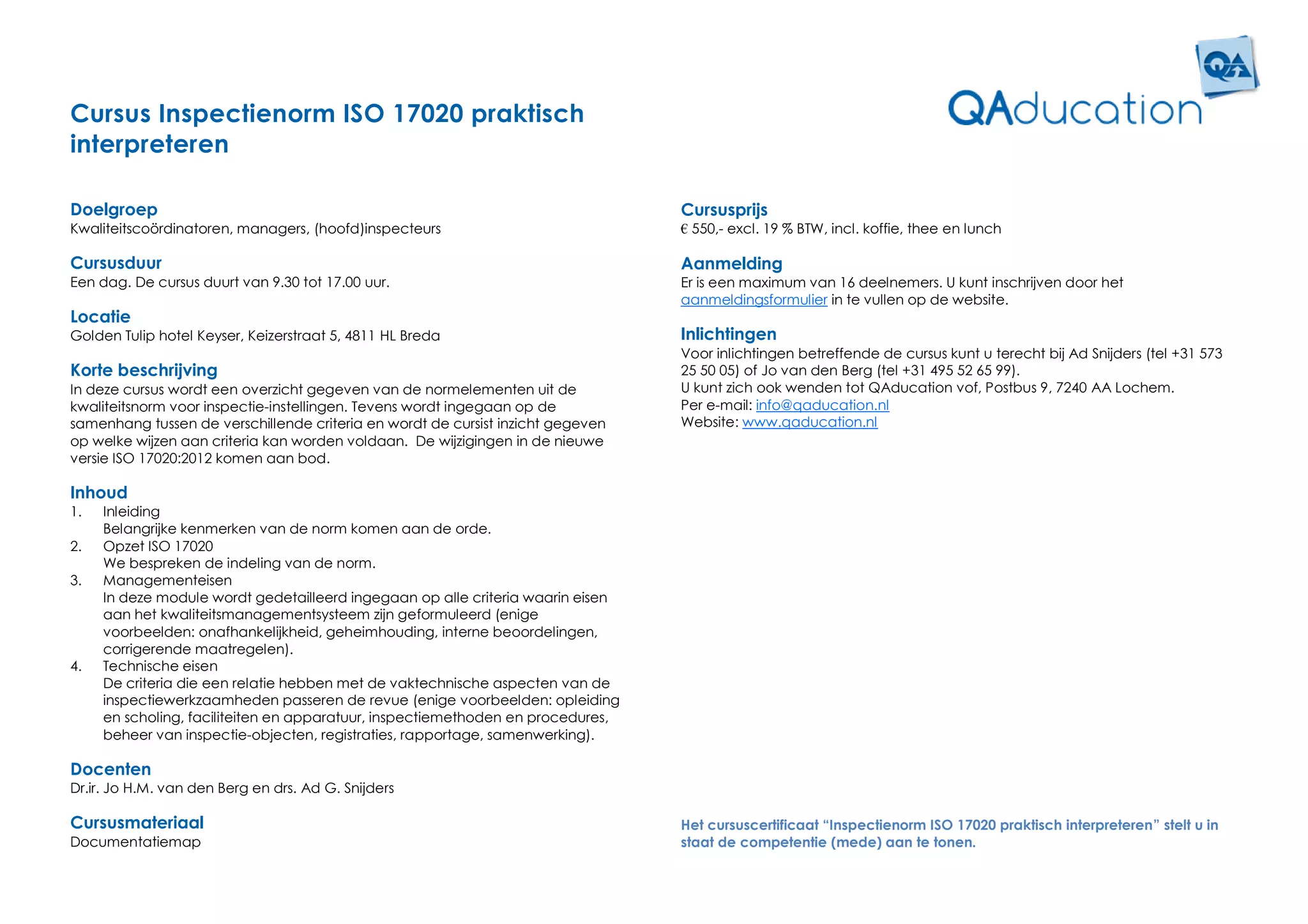 Cursus Inspectienorm ISO 17020 praktisch
interpreteren

Doelgroep                                                                        Cursusprijs
Kwaliteitscoördinatoren, managers, (hoofd)inspecteurs                            € 550,- excl. 19 % BTW, incl. koffie, thee en lunch

Cursusduur                                                                       Aanmelding
Een dag. De cursus duurt van 9.30 tot 17.00 uur.                                 Er is een maximum van 16 deelnemers. U kunt inschrijven door het
                                                                                 aanmeldingsformulier in te vullen op de website.
Locatie
Golden Tulip hotel Keyser, Keizerstraat 5, 4811 HL Breda                         Inlichtingen
                                                                                 Voor inlichtingen betreffende de cursus kunt u terecht bij Ad Snijders (tel +31 573
Korte beschrijving                                                               25 50 05) of Jo van den Berg (tel +31 495 52 65 99).
In deze cursus wordt een overzicht gegeven van de normelementen uit de           U kunt zich ook wenden tot QAducation vof, Postbus 9, 7240 AA Lochem.
kwaliteitsnorm voor inspectie-instellingen. Tevens wordt ingegaan op de          Per e-mail: info@qaducation.nl
samenhang tussen de verschillende criteria en wordt de cursist inzicht gegeven   Website: www.qaducation.nl
op welke wijzen aan criteria kan worden voldaan. De wijzigingen in de nieuwe
versie ISO 17020:2012 komen aan bod.

Inhoud
1.   Inleiding
     Belangrijke kenmerken van de norm komen aan de orde.
2.   Opzet ISO 17020
     We bespreken de indeling van de norm.
3.   Managementeisen
     In deze module wordt gedetailleerd ingegaan op alle criteria waarin eisen
     aan het kwaliteitsmanagementsysteem zijn geformuleerd (enige
     voorbeelden: onafhankelijkheid, geheimhouding, interne beoordelingen,
     corrigerende maatregelen).
4.   Technische eisen
     De criteria die een relatie hebben met de vaktechnische aspecten van de
     inspectiewerkzaamheden passeren de revue (enige voorbeelden: opleiding
     en scholing, faciliteiten en apparatuur, inspectiemethoden en procedures,
     beheer van inspectie-objecten, registraties, rapportage, samenwerking).

Docenten
Dr.ir. Jo H.M. van den Berg en drs. Ad G. Snijders

Cursusmateriaal                                                                  Het cursuscertificaat “Inspectienorm ISO 17020 praktisch interpreteren” stelt u in
Documentatiemap                                                                  staat de competentie (mede) aan te tonen.
 
