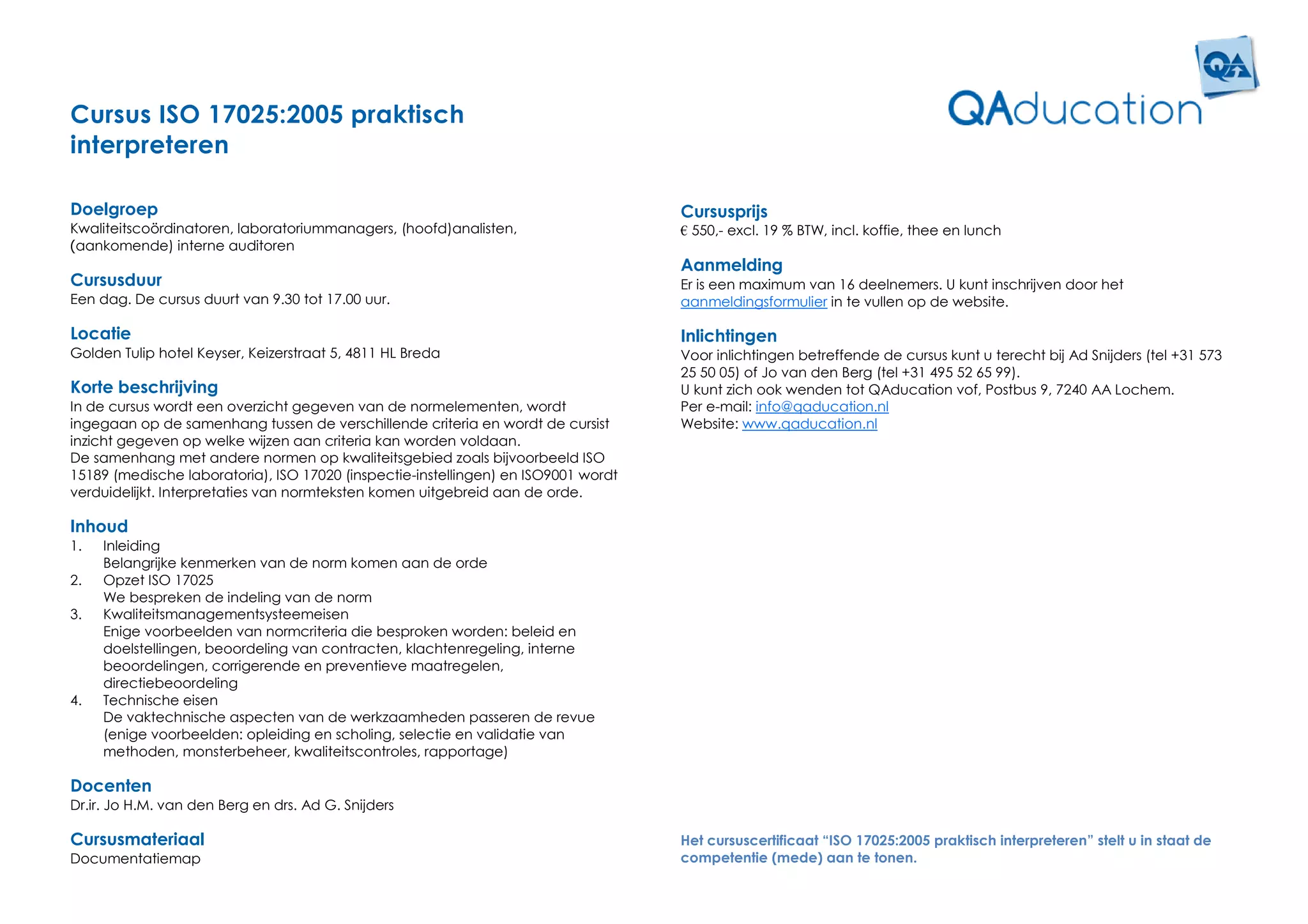 Cursus ISO 17025:2005 praktisch
interpreteren

Doelgroep                                                                           Cursusprijs
Kwaliteitscoördinatoren, laboratoriummanagers, (hoofd)analisten,                    € 550,- excl. 19 % BTW, incl. koffie, thee en lunch
(aankomende) interne auditoren
                                                                                    Aanmelding
Cursusduur                                                                          Er is een maximum van 16 deelnemers. U kunt inschrijven door het
Een dag. De cursus duurt van 9.30 tot 17.00 uur.                                    aanmeldingsformulier in te vullen op de website.

Locatie                                                                             Inlichtingen
Golden Tulip hotel Keyser, Keizerstraat 5, 4811 HL Breda                            Voor inlichtingen betreffende de cursus kunt u terecht bij Ad Snijders (tel +31 573
                                                                                    25 50 05) of Jo van den Berg (tel +31 495 52 65 99).
Korte beschrijving                                                                  U kunt zich ook wenden tot QAducation vof, Postbus 9, 7240 AA Lochem.
In de cursus wordt een overzicht gegeven van de normelementen, wordt                Per e-mail: info@qaducation.nl
ingegaan op de samenhang tussen de verschillende criteria en wordt de cursist       Website: www.qaducation.nl
inzicht gegeven op welke wijzen aan criteria kan worden voldaan.
De samenhang met andere normen op kwaliteitsgebied zoals bijvoorbeeld ISO
15189 (medische laboratoria), ISO 17020 (inspectie-instellingen) en ISO9001 wordt
verduidelijkt. Interpretaties van normteksten komen uitgebreid aan de orde.

Inhoud
1.   Inleiding
     Belangrijke kenmerken van de norm komen aan de orde
2.   Opzet ISO 17025
     We bespreken de indeling van de norm
3.   Kwaliteitsmanagementsysteemeisen
     Enige voorbeelden van normcriteria die besproken worden: beleid en
     doelstellingen, beoordeling van contracten, klachtenregeling, interne
     beoordelingen, corrigerende en preventieve maatregelen,
     directiebeoordeling
4.   Technische eisen
     De vaktechnische aspecten van de werkzaamheden passeren de revue
     (enige voorbeelden: opleiding en scholing, selectie en validatie van
     methoden, monsterbeheer, kwaliteitscontroles, rapportage)

Docenten
Dr.ir. Jo H.M. van den Berg en drs. Ad G. Snijders

Cursusmateriaal                                                                     Het cursuscertificaat “ISO 17025:2005 praktisch interpreteren” stelt u in staat de
Documentatiemap                                                                     competentie (mede) aan te tonen.
 