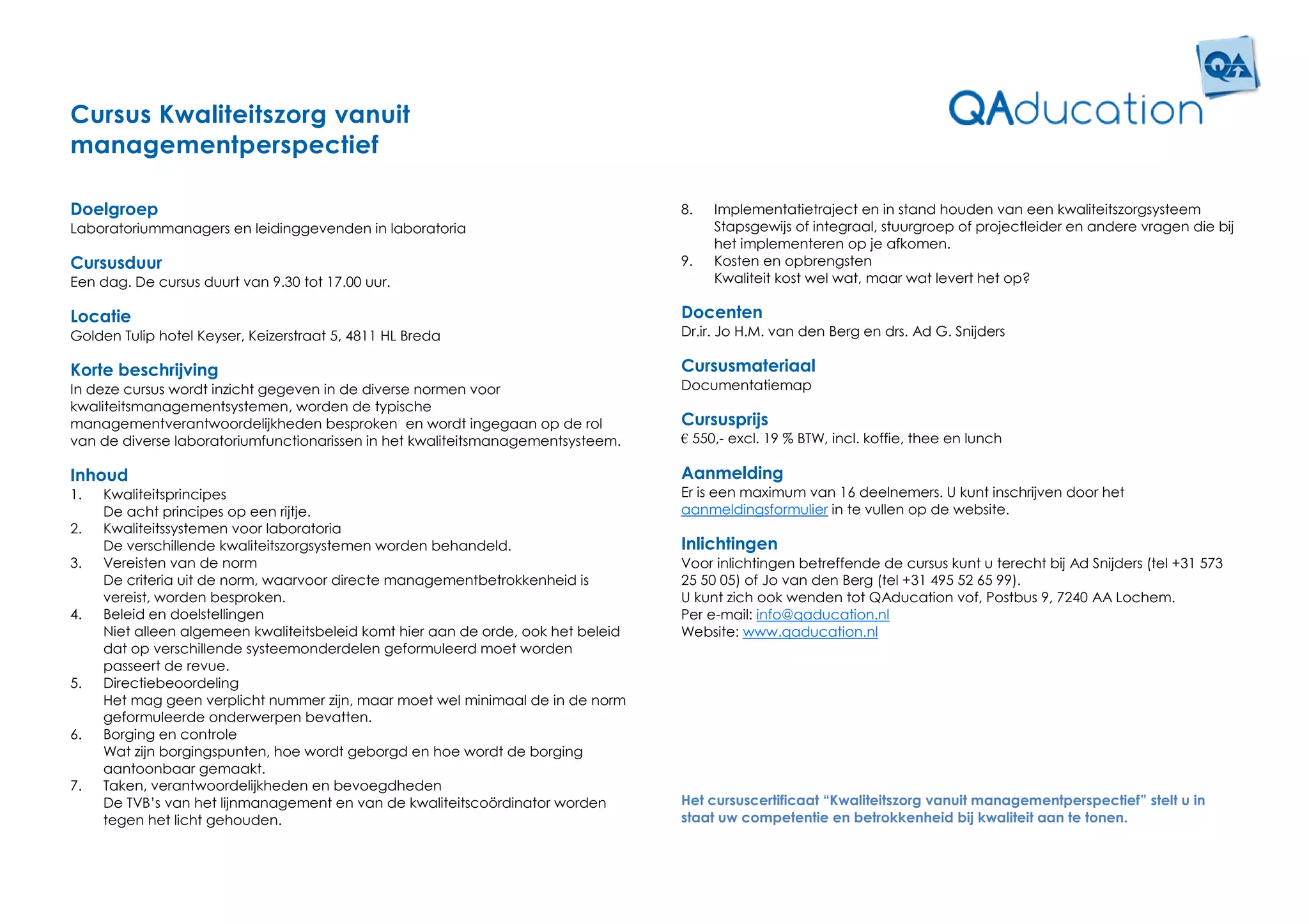 Cursus Kwaliteitszorg vanuit
managementperspectief

Doelgroep                                                                          8.   Implementatietraject en in stand houden van een kwaliteitszorgsysteem
Laboratoriummanagers en leidinggevenden in laboratoria                                  Stapsgewijs of integraal, stuurgroep of projectleider en andere vragen die bij
                                                                                        het implementeren op je afkomen.
Cursusduur                                                                         9.   Kosten en opbrengsten
Een dag. De cursus duurt van 9.30 tot 17.00 uur.                                        Kwaliteit kost wel wat, maar wat levert het op?

Locatie                                                                            Docenten
Golden Tulip hotel Keyser, Keizerstraat 5, 4811 HL Breda                           Dr.ir. Jo H.M. van den Berg en drs. Ad G. Snijders

Korte beschrijving                                                                 Cursusmateriaal
In deze cursus wordt inzicht gegeven in de diverse normen voor                     Documentatiemap
kwaliteitsmanagementsystemen, worden de typische
managementverantwoordelijkheden besproken en wordt ingegaan op de rol              Cursusprijs
van de diverse laboratoriumfunctionarissen in het kwaliteitsmanagementsysteem.     € 550,- excl. 19 % BTW, incl. koffie, thee en lunch

Inhoud                                                                             Aanmelding
1.   Kwaliteitsprincipes                                                           Er is een maximum van 16 deelnemers. U kunt inschrijven door het
     De acht principes op een rijtje.                                              aanmeldingsformulier in te vullen op de website.
2.   Kwaliteitssystemen voor laboratoria
     De verschillende kwaliteitszorgsystemen worden behandeld.                     Inlichtingen
3.   Vereisten van de norm                                                         Voor inlichtingen betreffende de cursus kunt u terecht bij Ad Snijders (tel +31 573
     De criteria uit de norm, waarvoor directe managementbetrokkenheid is          25 50 05) of Jo van den Berg (tel +31 495 52 65 99).
     vereist, worden besproken.                                                    U kunt zich ook wenden tot QAducation vof, Postbus 9, 7240 AA Lochem.
4.   Beleid en doelstellingen                                                      Per e-mail: info@qaducation.nl
     Niet alleen algemeen kwaliteitsbeleid komt hier aan de orde, ook het beleid   Website: www.qaducation.nl
     dat op verschillende systeemonderdelen geformuleerd moet worden
     passeert de revue.
5.   Directiebeoordeling
     Het mag geen verplicht nummer zijn, maar moet wel minimaal de in de norm
     geformuleerde onderwerpen bevatten.
6.   Borging en controle
     Wat zijn borgingspunten, hoe wordt geborgd en hoe wordt de borging
     aantoonbaar gemaakt.
7.   Taken, verantwoordelijkheden en bevoegdheden
     De TVB’s van het lijnmanagement en van de kwaliteitscoördinator worden        Het cursuscertificaat “Kwaliteitszorg vanuit managementperspectief” stelt u in
     tegen het licht gehouden.                                                     staat uw competentie en betrokkenheid bij kwaliteit aan te tonen.
 