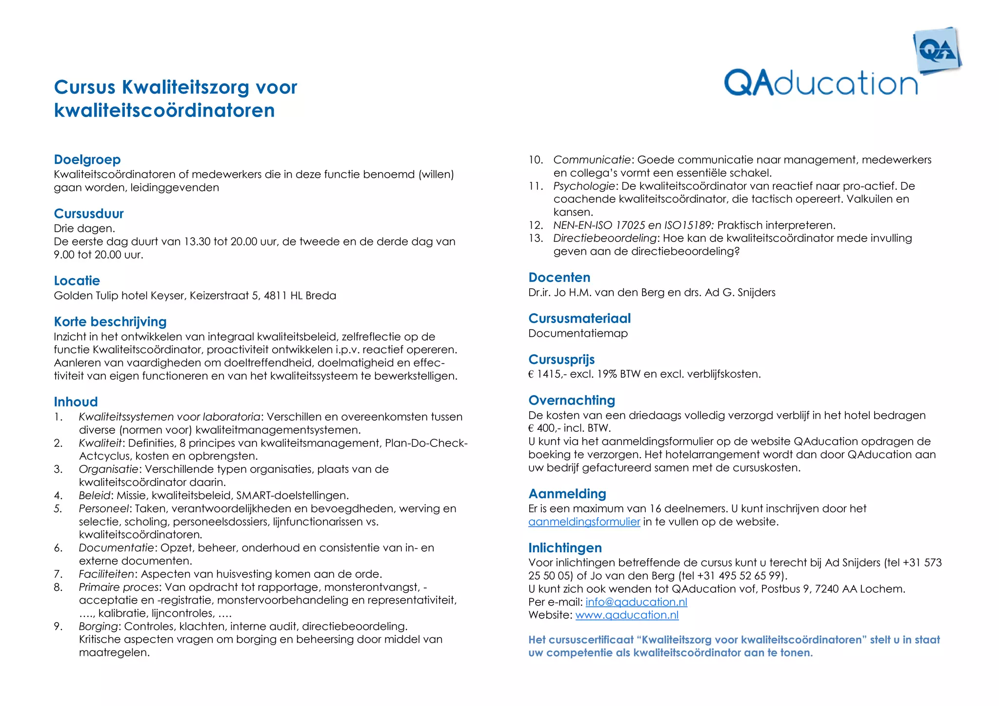 Cursus Kwaliteitszorg voor
kwaliteitscoördinatoren

Doelgroep                                                                            10. Communicatie: Goede communicatie naar management, medewerkers
Kwaliteitscoördinatoren of medewerkers die in deze functie benoemd (willen)              en collega’s vormt een essentiële schakel.
gaan worden, leidinggevenden                                                         11. Psychologie: De kwaliteitscoördinator van reactief naar pro-actief. De
                                                                                         coachende kwaliteitscoördinator, die tactisch opereert. Valkuilen en
Cursusduur                                                                               kansen.
Drie dagen.                                                                          12. NEN-EN-ISO 17025 en ISO15189: Praktisch interpreteren.
De eerste dag duurt van 13.30 tot 20.00 uur, de tweede en de derde dag van           13. Directiebeoordeling: Hoe kan de kwaliteitscoördinator mede invulling
9.00 tot 20.00 uur.                                                                      geven aan de directiebeoordeling?

Locatie                                                                              Docenten
Golden Tulip hotel Keyser, Keizerstraat 5, 4811 HL Breda                             Dr.ir. Jo H.M. van den Berg en drs. Ad G. Snijders

Korte beschrijving                                                                   Cursusmateriaal
Inzicht in het ontwikkelen van integraal kwaliteitsbeleid, zelfreflectie op de       Documentatiemap
functie Kwaliteitscoördinator, proactiviteit ontwikkelen i.p.v. reactief opereren.
Aanleren van vaardigheden om doeltreffendheid, doelmatigheid en effec-               Cursusprijs
tiviteit van eigen functioneren en van het kwaliteitssysteem te bewerkstelligen.     € 1415,- excl. 19% BTW en excl. verblijfskosten.

Inhoud                                                                               Overnachting
1.   Kwaliteitssystemen voor laboratoria: Verschillen en overeenkomsten tussen       De kosten van een driedaags volledig verzorgd verblijf in het hotel bedragen
     diverse (normen voor) kwaliteitmanagementsystemen.                              € 400,- incl. BTW.
2.   Kwaliteit: Definities, 8 principes van kwaliteitsmanagement, Plan-Do-Check-     U kunt via het aanmeldingsformulier op de website QAducation opdragen de
     Actcyclus, kosten en opbrengsten.                                               boeking te verzorgen. Het hotelarrangement wordt dan door QAducation aan
3.   Organisatie: Verschillende typen organisaties, plaats van de                    uw bedrijf gefactureerd samen met de cursuskosten.
     kwaliteitscoördinator daarin.
4.   Beleid: Missie, kwaliteitsbeleid, SMART-doelstellingen.                         Aanmelding
5.   Personeel: Taken, verantwoordelijkheden en bevoegdheden, werving en             Er is een maximum van 16 deelnemers. U kunt inschrijven door het
     selectie, scholing, personeelsdossiers, lijnfunctionarissen vs.                 aanmeldingsformulier in te vullen op de website.
     kwaliteitscoördinatoren.
6.   Documentatie: Opzet, beheer, onderhoud en consistentie van in- en               Inlichtingen
     externe documenten.                                                             Voor inlichtingen betreffende de cursus kunt u terecht bij Ad Snijders (tel +31 573
7.   Faciliteiten: Aspecten van huisvesting komen aan de orde.                       25 50 05) of Jo van den Berg (tel +31 495 52 65 99).
8.   Primaire proces: Van opdracht tot rapportage, monsterontvangst, -               U kunt zich ook wenden tot QAducation vof, Postbus 9, 7240 AA Lochem.
     acceptatie en -registratie, monstervoorbehandeling en representativiteit,       Per e-mail: info@qaducation.nl
     …., kalibratie, lijncontroles, ….                                               Website: www.qaducation.nl
9.   Borging: Controles, klachten, interne audit, directiebeoordeling.
     Kritische aspecten vragen om borging en beheersing door middel van              Het cursuscertificaat “Kwaliteitszorg voor kwaliteitscoördinatoren” stelt u in staat
     maatregelen.                                                                    uw competentie als kwaliteitscoördinator aan te tonen.
 